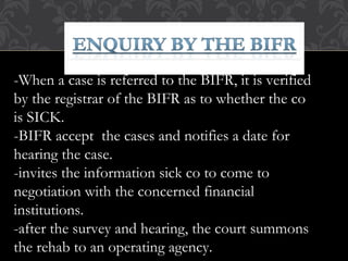 -When a case is referred to the BIFR, it is verified
by the registrar of the BIFR as to whether the co
is SICK.
-BIFR accept the cases and notifies a date for
hearing the case.
-invites the information sick co to come to
negotiation with the concerned financial
institutions.
-after the survey and hearing, the court summons
the rehab to an operating agency.
 