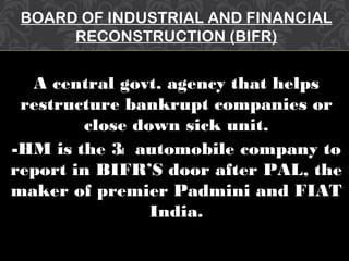 BOARD OF INDUSTRIAL AND FINANCIAL
RECONSTRUCTION (BIFR)
A central govt. agency that helps
restructure bankrupt companies or
close down sick unit.
-HM is the 3rd automobile company to
report in BIFR’S door after PAL, the
maker of premier Padmini and FIAT
India.
 