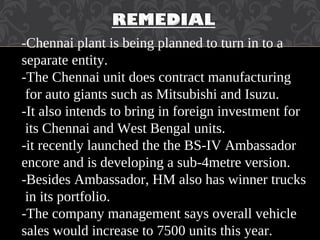 -Chennai plant is being planned to turn in to a
separate entity.
-The Chennai unit does contract manufacturing
for auto giants such as Mitsubishi and Isuzu.
-It also intends to bring in foreign investment for
its Chennai and West Bengal units.
-it recently launched the the BS-IV Ambassador
encore and is developing a sub-4metre version.
-Besides Ambassador, HM also has winner trucks
in its portfolio.
-The company management says overall vehicle
sales would increase to 7500 units this year.
 