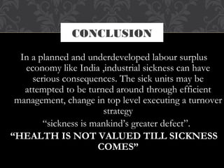 CONCLUSION
In a planned and underdeveloped labour surplus
economy like India ,industrial sickness can have
serious consequences. The sick units may be
attempted to be turned around through efficient
management, change in top level executing a turnover
strategy
  “sickness is mankind’s greater defect”.
“HEALTH IS NOT VALUED TILL SICKNESS
COMES”
 