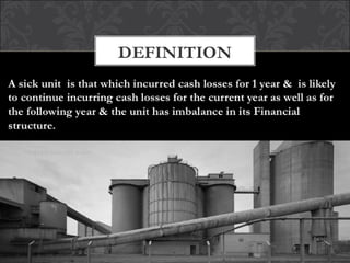 DEFINITION
Industrial sickness is defined in India as "an
industrial company (being a company registered
for not less than five years) which has, at the end
of any financial year, accumulated losses equal
to, or exceeding, its entire net worth and has
also suffered cash losses in such financial year
and the financial year immediately preceding
such financial year
 