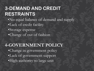3-DEMAND AND CREDIT
RESTRAINTS
•No equal balance of demand and supply
•Lack of credit facility
•Storage expense
•Change of out of fashion
4-GOVERNMENT POLICY
•Change in government policy
•Lack of government support
•High authority to large unit
 