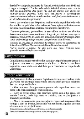 10
Convidamosamigoseconhecidosparaparticipardonossogrupoe
se juntar conosco na preparação da Páscoa. Poderia ser bom
organizar uma visita aos vizinhos para conversar a respeito da
Quaresma.
A. – Peçamos ao Senhor que o seu Espírito de ternura nos conduza nesta
Quaresma, nos purifique e nos renove em seu amor; por isso, rezamos:
Recriaoteupovo,Senhor.
L. – Abre os nossos olhos, para enxergarmos tudo o que deve mudar em
nossavida,emnossacidade,emnossopaís...
L. – Abre as nossas mãos, para criarmos juntos, com a tua graça, um
mundo fraterno, onde haja terra e trabalho, casa e pão, justiça e
liberdadeparatodos...
L. – Abre o nosso coração, para que sejamos capazes de nos reconciliar
contigo e com os irmãos, perdoando em teu nome, aqueles que nos
ofenderamounosprejudicaram...
Nestemomentopodemcolocarasintençõeseospedidosdeoração.
Oencontroterminacomaoraçãofinaleabênçãonapágina5.
desde Florianópolis, no norte do Paraná, no início dos anos 1980 até
chegar a todo país. “Por força da solidariedade fraterna, uma rede de
260 mil voluntários, dos quais 141 mil são líderes que vivem em
comunidades pobres, 92% são mulheres e participam
permanentemente de um mundo melhor, mais justo e mais fraterno, a
serviçodavidaedaesperança”.
Hoje a pastoral está em 20 países, melhorando a qualidade de vida
das mulheres grávidas e das crianças. Suas ações se destacam na
melhoradosindicadoressociaiseeconômicosbrasileiros.
“Como os pássaros, que cuidam de seus filhos ao fazer no alto das
árvores um ninho e nas montanhas, longe de predadores, ameaças e
perigos, e mais perto de Deus, nós deveriamos cuidar de nossos filhos
comoumbemsagrado,promoverorespeitoaosseusdireitos.”
(Discurso da Dra Zilda em Brasília um dia antes de morrer no terremoto de 12
dejaneirode2010aos75anosdeidade.Fonte:RevistaAveMaria).
Podem cantar o refrão: Eu vim para que todos tenham vida,
quetodostenhamvidaplenamente(2x)
Oração comunitária
Compromisso
 