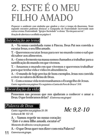 11
Canto:sugestõesnaspáginas35-39.
LeituradeMc 9,2-10.
A. – Vamos repetir no nosso coração:
“Este é o meu filho amado, escutai-o!”
Momentodesilêncioeoraçãopessoal.
A.–OqueDeusquernosdizercomestaPalavra?
Conversaemgrupo.
A. – Na nossa caminhada rumo à Páscoa, Deus Pai nos convida a
escutarJesus,oseufilhoamado.
T.–QueremosescutarJesusparasernomundocomoosalque
dásaboraosalimentos.
A.–Comoofermentonamassasomoschamadosatrabalharparaa
santificaçãodomundoemquevivemos.
T. – Amamos o mundo em que vivemos e queremos trabalhar
paraquetenhavidaevidaemabundância.
A. – O mundo de hoje precisa de bons exemplos. Jesus nos convida
aviverosvaloresdoReinodeDeus.
T.–ComanossavidatestemunhamosoEvangelhodeJesus.
Canto:sugestõesnaspáginas35eseguintesoCantosdoPovodeDeusn°319.
2. ESTE É O MEU
FILHO AMADO
Preparar o ambiente com símbolos que ajudem a viver o tempo da Quaresma. Neste
segundo encontro podemos destacar a Campanha da Fraternidade escrevendo num
cartazotema:Fraternidade:“IgrejaeSociedade”eolema:“Euvimparaservir”.
Oraçãodeaberturaeacolhidanapágina4.
Pensemos nas pessoas que nos ajudaram a conhecer e amar a
Deus.Oquelembramosdelas? (Conversaemgrupo)
Recordação da vida
Introdução ao tema
Palavra de Deus
Mc 9,2-10
 