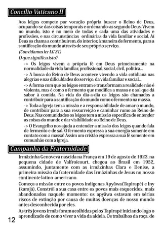 12
Aos leigos compete por vocação própria buscar o Reino de Deus,
ocupando-sedascoisastemporaiseordenando-assegundoDeus.Vivem
no mundo, isto é no meio de todas e cada uma das atividades e
profissões, e nas circunstâncias ordinárias da vida familiar e social. Aí
Deusoschamaacontribuírem,dointerior,àmaneiradefermento,paraa
santificaçãodomundoatravésdeseupróprioserviço.
(ConvidamoslerLG31)
Oquesignificaisto?
-> Os leigos vivem a própria fé em Deus primeiramente na
normalidadedavidafamiliar,profissional,social,civil,política...
-> A busca do Reino de Deus acontece vivendo a vida cotidiana nas
alegriasenasdificuldadesdoserviço,davidafamiliaresocial...
-> A forma com que os leigos entram e transformam a realidade não é
violenta, mas é como o fermento que modifica a massa e o sal que dá
sabor à comida. Na vida do dia-a-dia os leigos são chamados a
contribuirparaasantificaçãodomundocomoofermentonamassa.
-> Toda a Igreja tem a missão e a responsabilidade de amar o mundo,
de contribuir para a sua ressurreição e caminhar rumo ao Reino de
Deus.Nascomunidadesosleigostemamissãoespecíficadeentender
ascoisasdomundoedarvisibilidadeaoReinodeDeus.
-> O Evangelho nos ajuda a entender a missão dos leigos quando fala
de fermento e de sal. O fermento expressa a sua energia somente em
contato com a massa! Assim um cristão expressa a sua fé somente em
comunhãocomaIgreja.
Irmãzinha Genoveva nascida na França em 19 de agosto de 1923, na
pequena cidade de Valfroicourt, chegou ao Brasil em 1952,
assumindo, juntamente com as irmãzinhas Clara e Denise, a
primeira missão da fraternidade das Irmãzinhas de Jesus no nosso
continentelatino-americano.
Começa a missão entre os povos indígenas Apyãwa(Tapirapé) e Iny
(karajá). Constrói a sua casa entre os povos mais esquecidos, mais
abandonados naquele momento: os apyãwa estavam em sérios
riscos de extinção por causa de muitas doenças de nosso mundo
antesdesconhecidaporeles.
AstrêsjovensirmãsforamacolhidaspelosTapirapéiniciandologoo
aprendizado de como viver a vida da aldeia. Os trabalhos da roça, de
Concílio Vaticano II
Campanha da Fraternidade
 