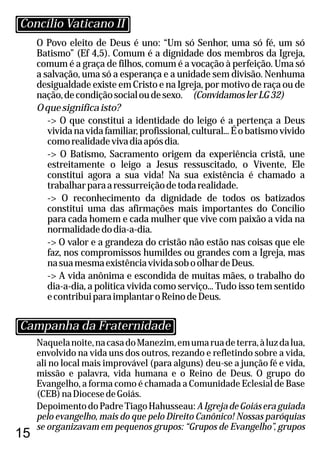 15
O Povo eleito de Deus é uno: “Um só Senhor, uma só fé, um só
Batismo” (Ef 4,5). Comum é a dignidade dos membros da Igreja,
comum é a graça de filhos, comum é a vocação à perfeição. Uma só
a salvação, uma só a esperança e a unidade sem divisão. Nenhuma
desigualdade existe em Cristo e na Igreja, por motivo de raça ou de
nação,decondiçãosocialoudesexo. (ConvidamoslerLG32)
Oquesignificaisto?
-> O que constitui a identidade do leigo é a pertença a Deus
vividanavidafamiliar,profissional,cultural...Éobatismovivido
comorealidadevivadiaapósdia.
-> O Batismo, Sacramento origem da experiência cristã, une
estreitamente o leigo a Jesus ressuscitado, o Vivente, Ele
constitui agora a sua vida! Na sua existência é chamado a
trabalharparaaressurreiçãodetodarealidade.
-> O reconhecimento da dignidade de todos os batizados
constitui uma das afirmações mais importantes do Concílio
para cada homem e cada mulher que vive com paixão a vida na
normalidadedodia-a-dia.
-> O valor e a grandeza do cristão não estão nas coisas que ele
faz, nos compromissos humildes ou grandes com a Igreja, mas
nasuamesmaexistênciavividasoboolhardeDeus.
-> A vida anônima e escondida de muitas mães, o trabalho do
dia-a-dia, a política vivida como serviço... Tudo isso tem sentido
econtribuiparaimplantaroReinodeDeus.
Naquelanoite,nacasadoManezim,emumaruadeterra,àluzdalua,
envolvido na vida uns dos outros, rezando e refletindo sobre a vida,
ali no local mais improvável (para alguns) deu-se a junção fé e vida,
missão e palavra, vida humana e o Reino de Deus. O grupo do
Evangelho, a forma como é chamada a Comunidade Eclesial de Base
(CEB)naDiocesedeGoiás.
DepoimentodoPadreTiagoHahusseau:AIgrejadeGoiáseraguiada
pelo evangelho, mais do que pelo Direito Canônico! Nossas paróquias
se organizavam em pequenos grupos: “Grupos de Evangelho”, grupos
Concílio Vaticano II
Campanha da Fraternidade
 