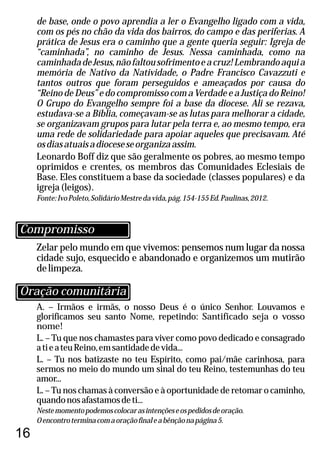16
Zelar pelo mundo em que vivemos: pensemos num lugar da nossa
cidade sujo, esquecido e abandonado e organizemos um mutirão
delimpeza.
A. – Irmãos e irmãs, o nosso Deus é o único Senhor. Louvamos e
glorificamos seu santo Nome, repetindo: Santificado seja o vosso
nome!
L. – Tu que nos chamastes para viver como povo dedicado e consagrado
atieateuReino,emsantidadedevida...
L. – Tu nos batizaste no teu Espírito, como pai/mãe carinhosa, para
sermos no meio do mundo um sinal do teu Reino, testemunhas do teu
amor...
L. – Tu nos chamas à conversão e à oportunidade de retomar o caminho,
quandonosafastamosdeti...
Nestemomentopodemoscolocarasintençõeseospedidosdeoração.
Oencontroterminacomaoraçãofinaleabênçãonapágina5.
de base, onde o povo aprendia a ler o Evangelho ligado com a vida,
com os pés no chão da vida dos bairros, do campo e das periferias. A
prática de Jesus era o caminho que a gente queria seguir: Igreja de
“caminhada”, no caminho de Jesus. Nessa caminhada, como na
caminhadadeJesus,nãofaltousofrimentoeacruz!Lembrandoaquia
memória de Nativo da Natividade, o Padre Francisco Cavazzuti e
tantos outros que foram perseguidos e ameaçados por causa do
“Reino de Deus” e do compromisso com a Verdade e a Justiça do Reino!
O Grupo do Evangelho sempre foi a base da diocese. Ali se rezava,
estudava-se a Bíblia, começavam-se as lutas para melhorar a cidade,
se organizavam grupos para lutar pela terra e, ao mesmo tempo, era
uma rede de solidariedade para apoiar aqueles que precisavam. Até
osdiasatuaisadioceseseorganizaassim.
Leonardo Boff diz que são geralmente os pobres, ao mesmo tempo
oprimidos e crentes, os membros das Comunidades Eclesiais de
Base. Eles constituem a base da sociedade (classes populares) e da
igreja(leigos).
Fonte:IvoPoleto,SolidárioMestredavida,pág.154-155Ed.Paulinas,2012.
Oração comunitária
Compromisso
 