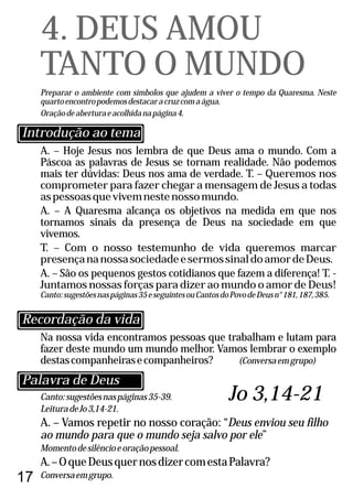 17
Canto:sugestõesnaspáginas35-39.
LeituradeJo3,14-21.
A. – Vamos repetir no nosso coração: “Deus enviou seu filho
ao mundo para que o mundo seja salvo por ele”
Momentodesilêncioeoraçãopessoal.
A.–OqueDeusquernosdizercomestaPalavra?
Conversaemgrupo.
A. – Hoje Jesus nos lembra de que Deus ama o mundo. Com a
Páscoa as palavras de Jesus se tornam realidade. Não podemos
mais ter dúvidas: Deus nos ama de verdade. T. – Queremos nos
comprometer para fazer chegar a mensagem de Jesus a todas
aspessoasquevivemnestenossomundo.
A. – A Quaresma alcança os objetivos na medida em que nos
tornamos sinais da presença de Deus na sociedade em que
vivemos.
T. – Com o nosso testemunho de vida queremos marcar
presençananossasociedadeesermossinaldoamordeDeus.
A. – São os pequenos gestos cotidianos que fazem a diferença! T. -
Juntamos nossas forças para dizer ao mundo o amor de Deus!
Canto:sugestõesnaspáginas35eseguintesouCantosdoPovodeDeusn°181,187,385.
4. DEUS AMOU
TANTO O MUNDO
Preparar o ambiente com símbolos que ajudem a viver o tempo da Quaresma. Neste
quartoencontropodemosdestacaracruzcomaágua.
Oraçãodeaberturaeacolhidanapágina4.
Na nossa vida encontramos pessoas que trabalham e lutam para
fazer deste mundo um mundo melhor. Vamos lembrar o exemplo
destascompanheirasecompanheiros? (Conversaemgrupo)
Recordação da vida
Introdução ao tema
Palavra de Deus
Jo 3,14-21
 