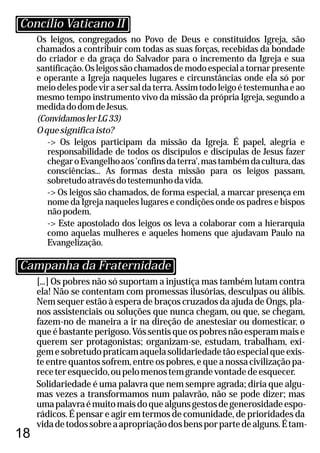 18
Os leigos, congregados no Povo de Deus e constituídos Igreja, são
chamados a contribuir com todas as suas forças, recebidas da bondade
do criador e da graça do Salvador para o incremento da Igreja e sua
santificação.Osleigossãochamadosdemodoespecialatornarpresente
e operante a Igreja naqueles lugares e circunstâncias onde ela só por
meiodelespodevirasersaldaterra.Assimtodoleigoétestemunhaeao
mesmo tempo instrumento vivo da missão da própria Igreja, segundo a
medidadodomdeJesus.
(ConvidamoslerLG33)
Oquesignificaisto?
-> Os leigos participam da missão da Igreja. É papel, alegria e
responsabilidade de todos os discípulos e discípulas de Jesus fazer
chegaroEvangelhoaos'confinsdaterra',mastambémdacultura,das
consciências... As formas desta missão para os leigos passam,
sobretudoatravésdotestemunhodavida.
-> Os leigos são chamados, de forma especial, a marcar presença em
nome da Igreja naqueles lugares e condições onde os padres e bispos
nãopodem.
-> Este apostolado dos leigos os leva a colaborar com a hierarquia
como aquelas mulheres e aqueles homens que ajudavam Paulo na
Evangelização.
[...] Os pobres não só suportam a injustiça mas também lutam contra
ela! Não se contentam com promessas ilusórias, desculpas ou álibis.
Nem sequer estão à espera de braços cruzados da ajuda de Ongs, pla-
nos assistenciais ou soluções que nunca chegam, ou que, se chegam,
fazem-no de maneira a ir na direção de anestesiar ou domesticar, o
queébastanteperigoso.Vóssentisqueospobresnãoesperammaise
querem ser protagonistas; organizam-se, estudam, trabalham, exi-
gemesobretudopraticamaquelasolidariedadetãoespecialqueexis-
te entre quantos sofrem, entre os pobres, e que a nossa civilização pa-
receteresquecido,oupelomenostemgrandevontadedeesquecer.
Solidariedade é uma palavra que nem sempre agrada; diria que algu-
mas vezes a transformamos num palavrão, não se pode dizer; mas
umapalavraémuitomaisdoquealgunsgestosdegenerosidadeespo-
rádicos. É pensar e agir em termos de comunidade, de prioridades da
vidadetodossobreaapropriaçãodosbensporpartedealguns.Étam-
Concílio Vaticano II
Campanha da Fraternidade
 