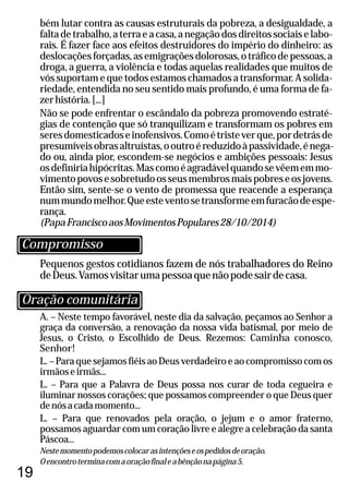 19
Pequenos gestos cotidianos fazem de nós trabalhadores do Reino
deDeus.Vamosvisitarumapessoaquenãopodesairdecasa.
A. – Neste tempo favorável, neste dia da salvação, peçamos ao Senhor a
graça da conversão, a renovação da nossa vida batismal, por meio de
Jesus, o Cristo, o Escolhido de Deus. Rezemos: Caminha conosco,
Senhor!
L. – Para que sejamos fiéis ao Deus verdadeiro e ao compromisso com os
irmãoseirmãs...
L. – Para que a Palavra de Deus possa nos curar de toda cegueira e
iluminar nossos corações; que possamos compreender o que Deus quer
denósacadamomento...
L. – Para que renovados pela oração, o jejum e o amor fraterno,
possamos aguardar com um coração livre e alegre a celebração da santa
Páscoa...
Nestemomentopodemoscolocarasintençõeseospedidosdeoração.
Oencontroterminacomaoraçãofinaleabênçãonapágina5.
bém lutar contra as causas estruturais da pobreza, a desigualdade, a
faltadetrabalho,aterraeacasa,anegaçãodosdireitossociaiselabo-
rais. É fazer face aos efeitos destruidores do império do dinheiro: as
deslocaçõesforçadas,asemigraçõesdolorosas,otráficodepessoas,a
droga, a guerra, a violência e todas aquelas realidades que muitos de
vós suportam e que todos estamos chamados a transformar. A solida-
riedade, entendida no seu sentido mais profundo, é uma forma de fa-
zerhistória.[...]
Não se pode enfrentar o escândalo da pobreza promovendo estraté-
gias de contenção que só tranquilizam e transformam os pobres em
seresdomesticadoseinofensivos.Comoétristeverque,pordetrásde
presumíveisobrasaltruístas,ooutroéreduzidoàpassividade,énega-
do ou, ainda pior, escondem-se negócios e ambições pessoais: Jesus
osdefiniriahipócritas.Mascomoéagradávelquandosevêememmo-
vimentopovosesobretudoosseusmembrosmaispobreseosjovens.
Então sim, sente-se o vento de promessa que reacende a esperança
nummundomelhor.Queesteventosetransformeemfuracãodeespe-
rança.
(PapaFranciscoaosMovimentosPopulares28/10/2014)
Oração comunitária
Compromisso
 