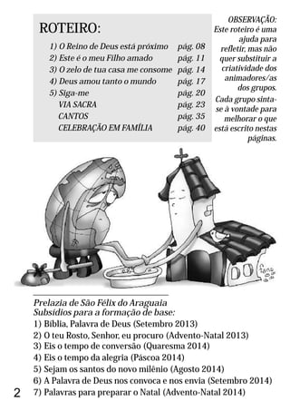 ___________________________________________
Prelazia de São Félix do Araguaia
Subsídios para a formação de base:
1) Bíblia, Palavra de Deus (Setembro 2013)
2) O teu Rosto, Senhor, eu procuro (Advento-Natal 2013)
3) Eis o tempo de conversão (Quaresma 2014)
4) Eis o tempo da alegria (Páscoa 2014)
5) Sejam os santos do novo milênio (Agosto 2014)
6) A Palavra de Deus nos convoca e nos envia (Setembro 2014)
7) Palavras para preparar o Natal (Advento-Natal 2014)
ROTEIRO:
1) pág. 08
2) pág. 11
3) pág. 14
4) pág. 17
5) pág. 20
VIA SACRA pág. 23
CANTOS pág. 35
CELEBRAÇÃO EM FAMÍLIA pág. 40
O Reino de Deus está próximo
Este é o meu Filho amado
O zelo de tua casa me consome
Deus amou tanto o mundo
Siga-me
OBSERVAÇÃO:
Este roteiro é uma
ajuda para
refletir, mas não
quer substituir a
criatividade dos
animadores/as
dos grupos.
Cada grupo sinta-
se à vontade para
melhorar o que
está escrito nestas
páginas.
2
 
