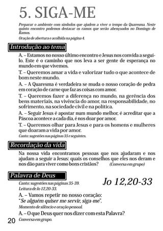 20
Canto:sugestõesnaspáginas35-39.
LeituradeJo12,20-33.
A. – Vamos repetir no nosso coração:
“Se alguém quiser me servir, siga-me”.
Momentodesilêncioeoraçãopessoal.
A.–OqueDeusquernosdizercomestaPalavra?
Conversaemgrupo.
A.–EstamosnonossoúltimoencontroeJesusnosconvidaaseguí-
lo. Este é o caminho que nos leva a ser gente de esperança no
mundoemquevivemos.
T. – Queremos amar a vida e valorizar tudo o que acontece de
bomnestemundo.
A. – A Quaresma é verdadeira se muda o nosso coração de pedra
emcoraçãodecarnequefazascoisascomamor.
T. – Queremos fazer a diferença no mundo, na gerência dos
bens materiais, na vivência do amor, na responsabilidade, no
sofrimento,nasociedadecivilenapolítica.
A. – Seguir Jesus é apostar num mundo melhor, é acreditar que a
Páscoaaconteceacadadia,énosdoarporamor.
T. – Queremos olhar para Jesus e para os homens e mulheres
quedoaramavidaporamor.
Canto:sugestõesnaspáginas35eseguintes.
5. SIGA-ME
Preparar o ambiente com símbolos que ajudem a viver o tempo da Quaresma. Neste
quinto encontro podemos destacar os ramos que serão abençoados no Domingo de
Ramos.
Oraçãodeaberturaeacolhidanapágina4.
Na nossa vida encontramos pessoas que nos ajudaram e nos
ajudam a seguir a Jesus: quais os conselhos que eles nos deram e
nosdãoparavivercomobonscristãos? (Conversaemgrupo)
Recordação da vida
Introdução ao tema
Palavra de Deus
Jo 12,20-33
 