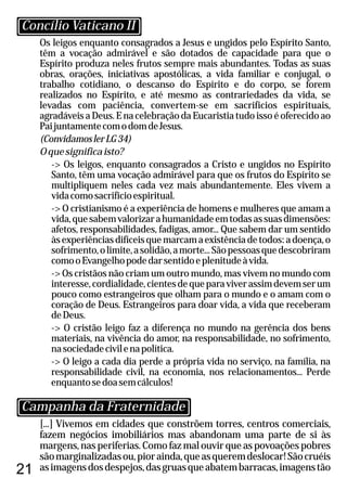 21
Os leigos enquanto consagrados a Jesus e ungidos pelo Espírito Santo,
têm a vocação admirável e são dotados de capacidade para que o
Espírito produza neles frutos sempre mais abundantes. Todas as suas
obras, orações, iniciativas apostólicas, a vida familiar e conjugal, o
trabalho cotidiano, o descanso do Espírito e do corpo, se forem
realizados no Espírito, e até mesmo as contrariedades da vida, se
levadas com paciência, convertem-se em sacrifícios espirituais,
agradáveis a Deus. E na celebração da Eucaristia tudo isso é oferecido ao
PaijuntamentecomodomdeJesus.
(ConvidamoslerLG34)
Oquesignificaisto?
-> Os leigos, enquanto consagrados a Cristo e ungidos no Espírito
Santo, têm uma vocação admirável para que os frutos do Espírito se
multipliquem neles cada vez mais abundantemente. Eles vivem a
vidacomosacrifícioespiritual.
-> O cristianismo é a experiência de homens e mulheres que amam a
vida,quesabemvalorizarahumanidadeemtodasassuasdimensões:
afetos, responsabilidades, fadigas, amor... Que sabem dar um sentido
àsexperiênciasdifíceisquemarcamaexistênciadetodos:adoença,o
sofrimento,olimite,asolidão,amorte...Sãopessoasquedescobriram
comooEvangelhopodedarsentidoeplenitudeàvida.
-> Os cristãos não criam um outro mundo, mas vivem no mundo com
interesse,cordialidade,cientesdequeparaviverassimdevemserum
pouco como estrangeiros que olham para o mundo e o amam com o
coração de Deus. Estrangeiros para doar vida, a vida que receberam
deDeus.
-> O cristão leigo faz a diferença no mundo na gerência dos bens
materiais, na vivência do amor, na responsabilidade, no sofrimento,
nasociedadecivilenapolítica.
-> O leigo a cada dia perde a própria vida no serviço, na família, na
responsabilidade civil, na economia, nos relacionamentos... Perde
enquantosedoasemcálculos!
[...] Vivemos em cidades que constrõem torres, centros comerciais,
fazem negócios imobiliários mas abandonam uma parte de si às
margens, nas periferias. Como faz mal ouvir que as povoações pobres
sãomarginalizadasou,piorainda,queasqueremdeslocar!Sãocruéis
asimagensdosdespejos,dasgruasqueabatembarracas,imagenstão
Concílio Vaticano II
Campanha da Fraternidade
 