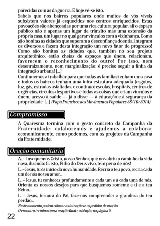 22
A Quaresma termina com o gesto concreto da Campanha da
Fraternidade: colaboremos e ajudemos a colaborar
economicamente, como podemos, com os projetos da Campanha
daFraternidade.
A. – Invoquemos Cristo, nosso Senhor, que nos abriu o caminho da vida
nova,dizendo:Cristo,FilhodoDeusvivo,tempenadenós!
L.–Jesus,tuésiníciodanovahumanidade.Recriaoteupovo,recriacada
umdenósnoteuamor...
L. – Jesus, tu conheces profundamente a cada um e a cada uma de nós.
Orienta os nossos desejos para que busquemos somente a ti e a teu
Reino...
L. – Jesus, ternura do Pai, faze-nos compreender a grandeza do teu
perdão...
Nestemomentopodemcolocarasintençõeseospedidosdeoração.
Oencontroterminacomaoraçãofinaleabênçãonapágina5.
parecidascomasdaguerra.Ehojevê-seisto.
Sabeis que nos bairros populares onde muitos de vós viveis
subsistem valores já esquecidos nos centros enriquecidos. Estas
povoações são abençoadas por uma rica cultura popular, ali o espaço
público não é apenas um lugar de trânsito mas uma extensão da
própriacasa,umlugarnoqualgerarvínculoscomavizinhança.Como
sãobonitasascidadesquesuperamadesconfiançadoentia,integram
os diversos e fazem desta integração um novo fator de progresso!
Como são bonitas as cidades que, também no seu projeto
arquitetônico, estão cheias de espaços que únem, relacionam,
favorecem o reconhecimento do outro! Por isso, nem
desenraizamento, nem marginalização: é preciso seguir a linha da
integraçãourbana![...]
Continuemos a trabalhar para que todas as famílias tenham uma casa
e todos os bairros tenham uma infra-estrutura adequada (esgotos,
luz, gás, estradas asfaltadas, e continuo: escolas, hospitais, centros de
urgências, círculos desportivos e todas as coisas que criam vínculos e
únem, acesso à saúde — já o disse — à educação e à segurança da
propriedade.[...](PapaFranciscoaosMovimentosPopulares28/10/2014)
Oração comunitária
Compromisso
 