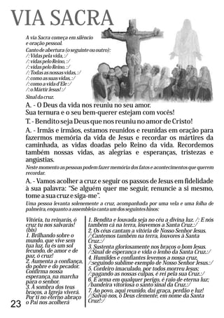 23
A via Sacra começa em silêncio
e oração pessoal.
Cantodeabertura(oseguinteououtro):
/:Vidaspelavida,:/
/:vidaspeloReino,:/
/:vidaspeloReino.:/
/:Todasasnossasvidas,:/
/:comoassuasvidas,:/
/:comoavidad'Ele:/
/:oMártirJesus!:/
Sinaldacruz.
A. - O Deus da vida nos reuniu no seu amor.
Sua ternura e o seu bem-querer estejam com vocês!
T.-BenditosejaDeusquenosreuniunoamordeCristo!
A. - Irmãs e irmãos, estamos reunidos e reunidas em oração para
fazermos memória da vida de Jesus e recordar os mártires da
caminhada, as vidas doadas pelo Reino da vida. Recordemos
também nossas vidas, as alegrias e esperanças, tristezas e
angústias.
Neste momento as pessoas podem fazer memória dos fatos e acontecimentos que querem
recordar.
A. - Vamos acolher a cruz e seguir os passos de Jesus em fidelidade
à sua palavra: “Se alguém quer me seguir, renuncie a si mesmo,
tomeasuacruzesiga-me”.
Uma pessoa levanta solenemente a cruz, acompanhada por uma vela e uma folha de
palmeira,enquantoaassembleiacantaumdosseguinteshinos:
VIA SACRA
Vitória, tu reinarás, ó
cruz tu nos salvarás!
(bis)
1. Brilhando sobre o
mundo, que vive sem
tua luz, tu és um sol
fecundo, de amor e de
paz, ó cruz!
2. Aumenta a confiança,
do pobre e do pecador.
Confirma nossa
esperança, na marcha
para o senhor.
3. À sombra dos teus
braços, a Igreja viverá.
Por ti no eterno abraço
o Pai nos acolherá
1. Bendita e louvada seja no céu a divina luz. /: E nós
também cá na terra, louvemos a Santa Cruz.:/
2. Os céus cantam a vitória de Nosso Senhor Jesus.
/:Cantemos também na terra, louvores à Santa
Cruz.:/
3. Sustenta gloriosamente nos braços o bom Jesus.
/:Sinal de esperança e vida o lenho da Santa Cruz.:/
4. Humildes e confiantes levemos a nossa cruz,
/:seguindo sublime exemplo de Nosso Senhor Jesus.:/
5. Cordeiro imaculado, por todos morreu Jesus;
/:pagando as nossas culpas, é rei pela sua Cruz.:/
6. É arma em qualquer perigo, é raio de eterna luz;
/bandeira vitoriosa o santo sinal da Cruz.:/
7. Ao povo, aqui reunido, daí graça, perdão e luz!
/:Salvai-nos, ó Deus clemente, em nome da Santa
Cruz!:/
 
