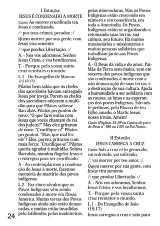24
I Estação:
JESUS É CONDENADO À MORTE
Canto: Ao morrer crucificado teu
Jesus é condenado,
/: por teus crimes, pecador. :/
Quem morrer por sua gente, com
Jesus vira semente
/: que produz Libertação. :/
A. - Nós vos adoramos, Senhor
Jesus Cristo, e vos bendizemos.
T. - Porque pela vossa santa
cruz remistes o mundo.
L.1 - Do Evangelho de Marcos
(15,10-15)
Pilatos bem sabia que os chefes
dos sacerdotes haviam entregado
Jesus por inveja. Porém os chefes
dos sacerdotes atiçaram a multi-
dão para que Pilatos soltasse
Barrabás. Pilatos perguntou de
novo: “O que farei então com
Jesus que vocês chamam de rei
dos judeus?” Mas eles gritaram
de novo: “Crucifique-o!” Pilatos
perguntou: “Mas, que mal fez
ele”? Eles, porém, gritaram com
mais força: “Crucifique-o!” Pilatos
queria agradar à multidão. Soltou
Barrabás, mandou flagelar Jesus e
o entregou para ser crucificado.
A - Ao contemplarmos a condena-
ção de Jesus à morte, fazemos
memória do martírio dos povos
indígenas.
L.2 - Faz cinco séculos que os
Povos Indígenas vêm sendo
condenados à morte em Nossa
América. Muitas terras dos Povos
Indígenas ainda não estão demar-
cadas, e muitas estão invadidas
pelo latifúndio, pelas madeireiras,
pelas mineradoras. Mas os Povos
Indígenas estão crescendo em
número e em consciência, em
toda a Ameríndia. Os Povos
Indígenas estão se organizando e
retomando suas terras, sua
cultura, seu futuro. Há muitos
missionários e missionárias e
muitas pessoas solidárias que
trabalham junto aos Povos
Indígenas.
A - Ó Deus da vida e do amor, Pai-
Mãe da Terra sem-males, vem em
socorro dos povos indígenas que
são condenados à morte com a
não demarcação de suas terras, e
a destruição de sua cultura. Ajuda
a humanidade a ser solidária com
as causas, as lutas e as esperan-
ças dos povos indígenas. Isto nós
te pedimos, pela Páscoa de teu
Filho amado, o Mártir Jesus,
nosso irmão. Amém!
Canto ou Cantos do povo
de Deus n° 480 ou 130) ou Pai Nosso...
II Estação
JESUS CARREGA A CRUZ
Canto: Sob a cruz ei-lo gemendo;
vai sofrendo, vai sofrendo,
/: vai morrer por teu amor. :/
Quem morrer por sua gente, com
Jesus vira semente
/: que produz Libertação. :/
L.1 - Do Evangelho de João
(19,17)
Jesus carregou a cruz e saiu para
(Páginas 35-39
A. - Nós vos adoramos, Senhor
Jesus Cristo, e vos bendizemos.
T. - Porque pela vossa santa
cruz remistes o mundo.
 