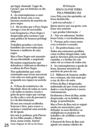 25
um lugar chamado “Lugar da
Caveira”, que em hebraico se diz
“Gólgota”.
A - Ao contemplarmos a cami-
nhada de Jesus com a cruz,
fazemos memória do martírio do
povo negro.
L.2 - Há séculos que o Povo Negro
carrega a cruz da escravidão.
Com frequência o Povo Negro é
desprezado pelo racismo e por
uma política de brancos privilegi-
ados.
Trabalhos pesados e serviços
humildes são reservados para
homens e mulheres da raça
negra.
Mas o Povo Negro está assumin-
do sua identidade, a negritude.
Há muitas organizações que
defendem e cultivam os direitos e
a cultura do Povo Negro.
Têm quilombolas que estão
retomando suas terras ancestrais
e há cada vez mais gente negra
ocupando seu espaço na socieda-
de.
A - Ó Deus da resistência e da
liberdade. Deus de todas as cores
e de todos os nomes, escuta o
grito do povo negro que carrega
no dia-a-dia a cruz do preconcei-
to e da discriminação.
Dá-nos um coração acolhedor,
fraterno e livre, para vencer o
racismo e construir uma socieda-
de de iguais.
Isto nós te pedimos, pela Páscoa
de teu Filho amado, o Mártir
Jesus, nosso irmão. Amém!
Canto (Páginas 35-39) ou Pai Nosso...
III Estação
JESUS CAI POR TERRA
PELA PRIMEIRA VEZ
Canto: Pela cruz tão oprimido, cai
Jesus desfalecido,
/: pela tua salvação. :/
Quem morrer por sua gente, com
Jesus vira semente
/: que produz Libertação. :/
A. - Nós vos adoramos, Senhor
Jesus Cristo, e vos bendizemos.
T. - Porque pela vossa santa
cruz remistes o mundo.
L.1 - Do profeta Isaías (53,6)
Todos nós estávamos perdidos
como ovelhas desgarradas, cada
qual se desviava pelo seu próprio
caminho, e o Senhor fez cair
sobre ele os crimes de todos nós.
A - Ao contemplarmos a queda de
Jesus, fazemos memória do
martírio do povo da rua.
L.2 - Milhares de homens, mulhe-
res e crianças, não têm mais que
a rua, de dia e de noite.
O Povo da Rua é desprezado,
maltratado até por certas autori-
dades e com frequência é morto
violentamente.
Facilmente o Povo da Rua, assim
desprezado, cai na bebida, na
droga, na prostituição.
Mas o Povo da Rua está se organi-
zando em associações, para
defender os seus direitos e se
multiplicam os projetos de
trabalho e de acolhida a serviço
deste povo.
A Pastoral do Povo da Rua está
agindo em muitas cidades do
 