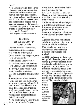 26
Brasil.
A - Ó Deus, parceiro dos pobres,
olha com ternura e compaixão
para os teus filhos e filhas que
moram nas ruas, que sofrem a
exclusão e o abandono. Sustenta a
luta do povo da rua, na constru-
ção da cidadania e ajuda-nos a
assumir suas causas. Isto nós te
pedimos, pela páscoa de teu Filho
amado, o Mártir Jesus Cristo,
nosso irmão. Amém!
IV Estação
JESUS SE ENCONTRA
COM SUA MÃE
Canto: Vê a dor da mãe amada,
quando encontra, desolada,
/: o seu filho em aflição. :/
Quem morrer por sua gente, com
Jesus vira semente
/: que produz Libertação. :/
A. - Nós vos adoramos, Senhor
Jesus Cristo, e vos bendizemos.
T. - Porque pela vossa santa
cruz remistes o mundo.
L.1 - Do Evangelho de Lucas (2,34-
35)
Simeão disse a Maria, mãe de
Jesus: “Eis que este menino vai
ser causa de queda e elevação de
muitos em Israel. Ele será um
sinal de contradição. Quanto a
você, uma espada há de atraves-
sar-lhe a alma. Assim serão
revelados os pensamentos de
muitos corações.”
A - Ao contemplar o encontro de
Jesus com sua mãe, fazemos
Canto (Páginas 35-39) ou Pai Nosso...
memória do martírio dos meni-
nos e meninas de rua.
L.2 - Os Meninos e Meninas de
Rua nem sempre encontram sua
mãe. São crianças sem família
muitas vezes.
A solidão, a fome, a humilhação a
que estão submetidos, os trans-
formam com frequência em
pequenos delinquentes.
Mas entre os Meninos e Meninas
de Rua se cria muita solidarieda-
de.
Algumas pastorais e entidades
solidárias acolhem e libertam os
Meninos e Meninas de Rua.
Eles sacodem a consciência
adormecida e contestam as
políticas do privilégio e da
exclusão.
A - Ó Deus dos pequeninos, tem
compaixão das crianças e adoles-
centes que vivem nas ruas a dor
do abandono. Fortalece a luta e a
esperança do movimento dos
meninos e meninas de rua e dá-
nos um coração materno capaz
de cuidar e restaurar a dignidade
destes teus filhinhos e filhinhas.
Isto nós te pedimos, pela páscoa
de teu Filho amado, o Mártir
Jesus
Cristo,
nosso
irmão.
Amém!
Canto
(Páginas 35-
39) ou Ave
Maria...
 