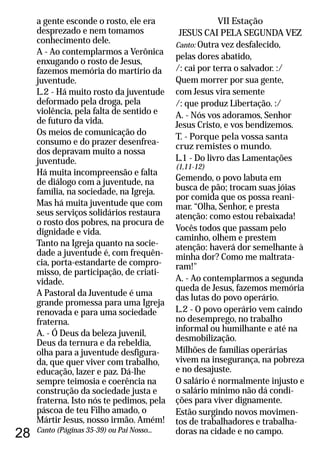 28
a gente esconde o rosto, ele era
desprezado e nem tomamos
conhecimento dele.
A - Ao contemplarmos a Verônica
enxugando o rosto de Jesus,
fazemos memória do martírio da
juventude.
L.2 - Há muito rosto da juventude
deformado pela droga, pela
violência, pela falta de sentido e
de futuro da vida.
Os meios de comunicação do
consumo e do prazer desenfrea-
dos depravam muito a nossa
juventude.
Há muita incompreensão e falta
de diálogo com a juventude, na
família, na sociedade, na Igreja.
Mas há muita juventude que com
seus serviços solidários restaura
o rosto dos pobres, na procura de
dignidade e vida.
Tanto na Igreja quanto na socie-
dade a juventude é, com frequên-
cia, porta-estandarte de compro-
misso, de participação, de criati-
vidade.
A Pastoral da Juventude é uma
grande promessa para uma Igreja
renovada e para uma sociedade
fraterna.
A. - Ó Deus da beleza juvenil,
Deus da ternura e da rebeldia,
olha para a juventude desfigura-
da, que quer viver com trabalho,
educação, lazer e paz. Dá-lhe
sempre teimosia e coerência na
construção da sociedade justa e
fraterna. Isto nós te pedimos, pela
páscoa de teu Filho amado, o
Mártir Jesus, nosso irmão. Amém!
Canto (Páginas 35-39) ou Pai Nosso...
VII Estação
JESUS CAI PELA SEGUNDA VEZ
Canto: Outra vez desfalecido,
pelas dores abatido,
/: cai por terra o salvador. :/
Quem morrer por sua gente,
com Jesus vira semente
/: que produz Libertação. :/
A. - Nós vos adoramos, Senhor
Jesus Cristo, e vos bendizemos.
T. - Porque pela vossa santa
cruz remistes o mundo.
L.1 - Do livro das Lamentações
(1,11-12)
Gemendo, o povo labuta em
busca de pão; trocam suas jóias
por comida que os possa reani-
mar. “Olha, Senhor, e presta
atenção: como estou rebaixada!
Vocês todos que passam pelo
caminho, olhem e prestem
atenção: haverá dor semelhante à
minha dor? Como me maltrata-
ram!"
A. - Ao contemplarmos a segunda
queda de Jesus, fazemos memória
das lutas do povo operário.
L.2 - O povo operário vem caindo
no desemprego, no trabalho
informal ou humilhante e até na
desmobilização.
Milhões de famílias operárias
vivem na insegurança, na pobreza
e no desajuste.
O salário é normalmente injusto e
o salário mínimo não dá condi-
ções para viver dignamente.
Estão surgindo novos movimen-
tos de trabalhadores e trabalha-
doras na cidade e no campo.
 