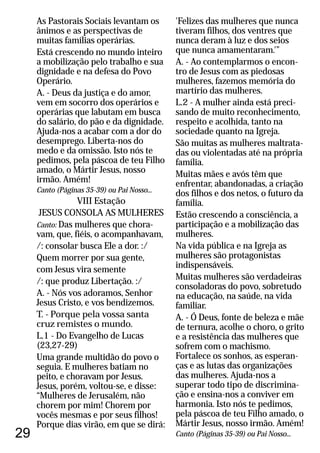 29
As Pastorais Sociais levantam os
ânimos e as perspectivas de
muitas famílias operárias.
Está crescendo no mundo inteiro
a mobilização pelo trabalho e sua
dignidade e na defesa do Povo
Operário.
A. - Deus da justiça e do amor,
vem em socorro dos operários e
operárias que labutam em busca
do salário, do pão e da dignidade.
Ajuda-nos a acabar com a dor do
desemprego. Liberta-nos do
medo e da omissão. Isto nós te
pedimos, pela páscoa de teu Filho
amado, o Mártir Jesus, nosso
irmão. Amém!
VIII Estação
JESUS CONSOLA AS MULHERES
Das mulheres que chora-
vam, que, fiéis, o acompanhavam,
/: consolar busca Ele a dor. :/
Quem morrer por sua gente,
com Jesus vira semente
/: que produz Libertação. :/
A. - Nós vos adoramos, Senhor
Jesus Cristo, e vos bendizemos.
T. - Porque pela vossa santa
cruz remistes o mundo.
L.1 - Do Evangelho de Lucas
(23,27-29)
Uma grande multidão do povo o
seguia. E mulheres batiam no
peito, e choravam por Jesus.
Jesus, porém, voltou-se, e disse:
“Mulheres de Jerusalém, não
chorem por mim! Chorem por
vocês mesmas e por seus filhos!
Porque dias virão, em que se dirá:
Canto (Páginas 35-39) ou Pai Nosso...
Canto:
'Felizes das mulheres que nunca
tiveram filhos, dos ventres que
nunca deram à luz e dos seios
que nunca amamentaram.'”
A. - Ao contemplarmos o encon-
tro de Jesus com as piedosas
mulheres, fazemos memória do
martírio das mulheres.
L.2 - A mulher ainda está preci-
sando de muito reconhecimento,
respeito e acolhida, tanto na
sociedade quanto na Igreja.
São muitas as mulheres maltrata-
das ou violentadas até na própria
família.
Muitas mães e avós têm que
enfrentar, abandonadas, a criação
dos filhos e dos netos, o futuro da
família.
Estão crescendo a consciência, a
participação e a mobilização das
mulheres.
Na vida pública e na Igreja as
mulheres são protagonistas
indispensáveis.
Muitas mulheres são verdadeiras
consoladoras do povo, sobretudo
na educação, na saúde, na vida
familiar.
A. - Ó Deus, fonte de beleza e mãe
de ternura, acolhe o choro, o grito
e a resistência das mulheres que
sofrem com o machismo.
Fortalece os sonhos, as esperan-
ças e as lutas das organizações
das mulheres. Ajuda-nos a
superar todo tipo de discrimina-
ção e ensina-nos a conviver em
harmonia. Isto nós te pedimos,
pela páscoa de teu Filho amado, o
Mártir Jesus, nosso irmão. Amém!
Canto (Páginas 35-39) ou Pai Nosso...
 