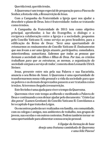 Queridairmã,queridoirmão,
A Quaresma é um tempo especial de preparação para a Páscoa do
Senhor,afestadavida,aRessurreiçãodeJesus.
Com a Campanha da Fraternidade a Igreja quer nos ajudar a
descobrir o plano de Deus. Isto é fraternidade: todos se tratando
comoirmãos.
A Campanha da Fraternidade de 2015 tem como objetivo
principal, aprofundar, à luz do Evangelho, o diálogo e a
recíproca colaboração entre a Igreja e a sociedade, propostos
pelo Concílio Vaticano II, como serviço ao povo brasileiro, para a
edificação do Reino de Deus: “Será uma oportunidade de
retomarmos os ensinamentos do Concílio Vaticano II. Ensinamentos
que nos levam a ser uma Igreja atuante, participativa, consoladora,
misericordiosa, samaritana. Sabemos que todas as pessoas que
formam a sociedade são filhos e filhas de Deus. Por isso, os cristãos
trabalham para que as estruturas, as normas, a organização da
sociedade estejam a serviço de todos”, comenta dom Leonardo Ulrich
Steiner.
Jesus, presente entre nós pela sua Palavra e sua Eucaristia,
anuncia o seu Reino de Amor. A Quaresma é uma oportunidade de
transformarmos nossa vida pessoal e a vida da sociedade para que
os pobres e os demais desprezados passem a ser tratados como
irmãos.Aíteremoschegadoàressurreição.
EstelivrinhoéumaajudaparaviverotempodaQuaresma.
Queremos viver este tempo acolhendo e meditando a Palavra de
Deus e continuando a nos deixar ajudar pelo documento: “CristoLuz
dos povos” (Lumen Gentium) do Concílio Vaticano II. Convidamos a
lerocapítulo4quetratadosLeigos.
Os encontros poderão ser realizados em família, em comunidade,
com os colegas e amigos, nos ambientes de trabalho, nos grupos de
jovens, nas escolas e em outros contextos. Podem também tornar-se
umaoportunidadeparaalimentaranossaoraçãopessoal.
A Equipe da formação de base
deseja uma frutuosa caminhada de Quaresma
e uma feliz Páscoa!
 