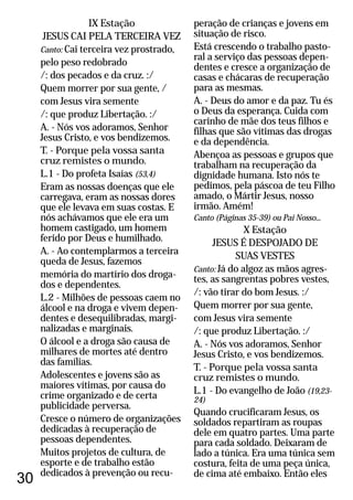 30
IX Estação
JESUS CAI PELA TERCEIRA VEZ
Canto: Cai terceira vez prostrado,
pelo peso redobrado
/: dos pecados e da cruz. :/
Quem morrer por sua gente, /
com Jesus vira semente
/: que produz Libertação. :/
A. - Nós vos adoramos, Senhor
Jesus Cristo, e vos bendizemos.
T. - Porque pela vossa santa
cruz remistes o mundo.
L.1 - Do profeta Isaías (53,4)
Eram as nossas doenças que ele
carregava, eram as nossas dores
que ele levava em suas costas. E
nós achávamos que ele era um
homem castigado, um homem
ferido por Deus e humilhado.
A. - Ao contemplarmos a terceira
queda de Jesus, fazemos
memória do martírio dos droga-
dos e dependentes.
L.2 - Milhões de pessoas caem no
álcool e na droga e vivem depen-
dentes e desequilibradas, margi-
nalizadas e marginais.
O álcool e a droga são causa de
milhares de mortes até dentro
das famílias.
Adolescentes e jovens são as
maiores vítimas, por causa do
crime organizado e de certa
publicidade perversa.
Cresce o número de organizações
dedicadas à recuperação de
pessoas dependentes.
Muitos projetos de cultura, de
esporte e de trabalho estão
dedicados à prevenção ou recu-
peração de crianças e jovens em
situação de risco.
Está crescendo o trabalho pasto-
ral a serviço das pessoas depen-
dentes e cresce a organização de
casas e chácaras de recuperação
para as mesmas.
A. - Deus do amor e da paz. Tu és
o Deus da esperança. Cuida com
carinho de mãe dos teus filhos e
filhas que são vítimas das drogas
e da dependência.
Abençoa as pessoas e grupos que
trabalham na recuperação da
dignidade humana. Isto nós te
pedimos, pela páscoa de teu Filho
amado, o Mártir Jesus, nosso
irmão. Amém!
X Estação
JESUS É DESPOJADO DE
SUAS VESTES
Já do algoz as mãos agres-
tes, as sangrentas pobres vestes,
/: vão tirar do bom Jesus. :/
Quem morrer por sua gente,
com Jesus vira semente
/: que produz Libertação. :/
A. - Nós vos adoramos, Senhor
Jesus Cristo, e vos bendizemos.
T. - Porque pela vossa santa
cruz remistes o mundo.
L.1 - Do evangelho de João (19,23-
24)
Quando crucificaram Jesus, os
soldados repartiram as roupas
dele em quatro partes. Uma parte
para cada soldado. Deixaram de
lado a túnica. Era uma túnica sem
costura, feita de uma peça única,
de cima até embaixo. Então eles
Canto (Páginas 35-39) ou Pai Nosso...
Canto:
 