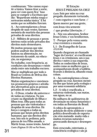 31
combinaram: “Não vamos repar-
tir a túnica. Vamos tirar a sorte,
para ver com quem fica.” Isso
para se cumprir a Escritura que
diz: “Repartiram minha roupa e
sortearam minha túnica.” E foi
assim que os soldados fizeram.
A. - Ao contemplarmos a Jesus
despido de suas vestes, fazemos
memória do martírio das pessoas
privadas de seus direitos.
L.2 - Milhões de pessoas e povos
inteiros estão sendo privados dos
direitos mais elementares.
Há muitas pessoas que não
podem usufruir dos direitos
básicos na alimentação, no
tratamento da saúde, na educa-
ção, na segurança.
No trabalho, com frequência, as
condições são desumanas e existe
ainda entre nós trabalho escravo.
Mas se multiplicam por todo o
Brasil os Centros de Defesa dos
Direitos Humanos.
Muitas organizações e movimen-
tos promovem projetos e ativida-
des alternativas para as pessoas
privadas de seus direitos.
A. - Ó Deus, criador do universo e
de todas as criaturas, Tu nos
criaste na dignidade de filhas e
filhos teus. Olha para todas as
pessoas que são violentadas e
despidas de seus direitos. Dá
força e coragem a todas as
pessoas que lutam pelos direitos
humanos, que são direitos divi-
nos. Isto nós te pedimos, pela
páscoa de teu Filho amado, o
Mártir Jesus, nosso irmão. Amém!
Canto (Páginas 35-39) ou Pai Nosso...
XI Estação
JESUS É PREGADO NA CRUZ
Canto: Sois por mim na cruz
pregado, duramente torturado,
/: com cegueira e com furor. :/
Quem morrer por sua gente,
com Jesus vira semente
/: que produz Libertação. :/
A. - Nós vos adoramos, Senhor
Jesus Cristo, e vos bendizemos.
T. - Porque pela vossa santa
cruz remistes o mundo.
L.1 - Do Evangelho de Lucas
(23,33.49)
Quando chegaram ao chamado
“lugar da Caveira”, aí crucificaram
Jesus e os criminosos, um à sua
direita e outro à sua esquerda.
Todos os conhecidos de Jesus,
assim como as mulheres que o
acompanhavam desde a Galiléia,
ficaram à distância, olhando essas
coisas.
A. - Ao contemplarmos a Jesus
pregado na cruz, fazemos memó-
ria dos que lutam pela ecologia e
por uma economia solidária.
L.2 - A vida é crucificada, a
natureza violentada, nas matas,
nas águas, no ar.
Há milhares de quilômetros de
devastação na nossa Amazônia e
em todas as florestas do Brasil.
A cobiça do agronegócio, a
poluição do meio ambiente e uma
política desenfreada de exporta-
ção vêm matando muita vida e
muitos recursos naturais e
provocando doenças e desempre-
go.
Está crescendo, entretanto, a
consciência ecológica e são já
 