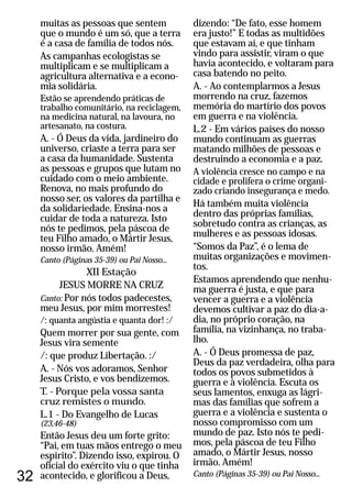 32
muitas as pessoas que sentem
que o mundo é um só, que a terra
é a casa de família de todos nós.
As campanhas ecologistas se
multiplicam e se multiplicam a
agricultura alternativa e a econo-
mia solidária.
Estão se aprendendo práticas de
trabalho comunitário, na reciclagem,
na medicina natural, na lavoura, no
artesanato, na costura.
A. - Ó Deus da vida, jardineiro do
universo, criaste a terra para ser
a casa da humanidade. Sustenta
as pessoas e grupos que lutam no
cuidado com o meio ambiente.
Renova, no mais profundo do
nosso ser, os valores da partilha e
da solidariedade. Ensina-nos a
cuidar de toda a natureza. Isto
nós te pedimos, pela páscoa de
teu Filho amado, o Mártir Jesus,
nosso irmão. Amém!
XII Estação
JESUS MORRE NA CRUZ
Por nós todos padecestes,
meu Jesus, por mim morrestes!
/: quanta angústia e quanta dor! :/
Quem morrer por sua gente, com
Jesus vira semente
/: que produz Libertação. :/
A. - Nós vos adoramos, Senhor
Jesus Cristo, e vos bendizemos.
T. - Porque pela vossa santa
cruz remistes o mundo.
L.1 - Do Evangelho de Lucas
(23,46-48)
Então Jesus deu um forte grito:
“Pai, em tuas mãos entrego o meu
espírito”. Dizendo isso, expirou. O
oficial do exército viu o que tinha
acontecido, e glorificou a Deus,
Canto (Páginas 35-39) ou Pai Nosso...
Canto:
dizendo: “De fato, esse homem
era justo!” E todas as multidões
que estavam aí, e que tinham
vindo para assistir, viram o que
havia acontecido, e voltaram para
casa batendo no peito.
A. - Ao contemplarmos a Jesus
morrendo na cruz, fazemos
memória do martírio dos povos
em guerra e na violência.
L.2 - Em vários países do nosso
mundo continuam as guerras
matando milhões de pessoas e
destruindo a economia e a paz.
A violência cresce no campo e na
cidade e prolifera o crime organi-
zado criando insegurança e medo.
Há também muita violência
dentro das próprias famílias,
sobretudo contra as crianças, as
mulheres e as pessoas idosas.
“Somos da Paz”, é o lema de
muitas organizações e movimen-
tos.
Estamos aprendendo que nenhu-
ma guerra é justa, e que para
vencer a guerra e a violência
devemos cultivar a paz do dia-a-
dia, no próprio coração, na
família, na vizinhança, no traba-
lho.
A. - Ó Deus promessa de paz,
Deus da paz verdadeira, olha para
todos os povos submetidos à
guerra e à violência. Escuta os
seus lamentos, enxuga as lágri-
mas das famílias que sofrem a
guerra e a violência e sustenta o
nosso compromisso com um
mundo de paz. Isto nós te pedi-
mos, pela páscoa de teu Filho
amado, o Mártir Jesus, nosso
irmão. Amém!
Canto (Páginas 35-39) ou Pai Nosso...
 