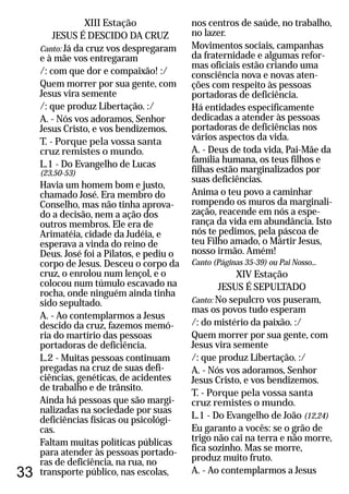 33
XIII Estação
JESUS É DESCIDO DA CRUZ
Canto: Já da cruz vos despregaram
e à mãe vos entregaram
/: com que dor e compaixão! :/
Quem morrer por sua gente, com
Jesus vira semente
/: que produz Libertação. :/
A. - Nós vos adoramos, Senhor
Jesus Cristo, e vos bendizemos.
T. - Porque pela vossa santa
cruz remistes o mundo.
L.1 - Do Evangelho de Lucas
(23,50-53)
Havia um homem bom e justo,
chamado José. Era membro do
Conselho, mas não tinha aprova-
do a decisão, nem a ação dos
outros membros. Ele era de
Arimatéia, cidade da Judéia, e
esperava a vinda do reino de
Deus. José foi a Pilatos, e pediu o
corpo de Jesus. Desceu o corpo da
cruz, o enrolou num lençol, e o
colocou num túmulo escavado na
rocha, onde ninguém ainda tinha
sido sepultado.
A. - Ao contemplarmos a Jesus
descido da cruz, fazemos memó-
ria do martírio das pessoas
portadoras de deficiência.
L.2 - Muitas pessoas continuam
pregadas na cruz de suas defi-
ciências, genéticas, de acidentes
de trabalho e de trânsito.
Ainda há pessoas que são margi-
nalizadas na sociedade por suas
deficiências físicas ou psicológi-
cas.
Faltam muitas políticas públicas
para atender às pessoas portado-
ras de deficiência, na rua, no
transporte público, nas escolas,
nos centros de saúde, no trabalho,
no lazer.
Movimentos sociais, campanhas
da fraternidade e algumas refor-
mas oficiais estão criando uma
consciência nova e novas aten-
ções com respeito às pessoas
portadoras de deficiência.
Há entidades especificamente
dedicadas a atender às pessoas
portadoras de deficiências nos
vários aspectos da vida.
A. - Deus de toda vida, Pai-Mãe da
família humana, os teus filhos e
filhas estão marginalizados por
suas deficiências.
Anima o teu povo a caminhar
rompendo os muros da marginali-
zação, reacende em nós a espe-
rança da vida em abundância. Isto
nós te pedimos, pela páscoa de
teu Filho amado, o Mártir Jesus,
nosso irmão. Amém!
XIV Estação
JESUS É SEPULTADO
Canto: No sepulcro vos puseram,
mas os povos tudo esperam
/: do mistério da paixão. :/
Quem morrer por sua gente, com
Jesus vira semente
/: que produz Libertação. :/
A. - Nós vos adoramos, Senhor
Jesus Cristo, e vos bendizemos.
T. - Porque pela vossa santa
cruz remistes o mundo.
L.1 - Do Evangelho de João (12,24)
Eu garanto a vocês: se o grão de
trigo não cai na terra e não morre,
fica sozinho. Mas se morre,
produz muito fruto.
A. - Ao contemplarmos a Jesus
Canto (Páginas 35-39) ou Pai Nosso...
 