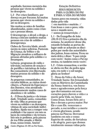 34
sepultado, fazemos memória das
pessoas que vivem na solidão e
no desespero.
L.2 - Por crises familiares, por
doença ou por fracasso, há muitas
pessoas que vivem na solidão e
até no desespero.
São muitas as mães de famílias
abandonadas, assim como crian-
ças e pessoas idosas.
O desemprego, o álcool, a droga, a
doença colocam também muitas
pessoas em crise de solidão e
desesperança.
Clubes da Terceira Idade, atendi-
mento às mães solteiras, Pastorais
da Criança, da Velhice e da
Migração atendem a milhares de
pessoas afetadas pela solidão e o
desamparo.
Leituras, programas de rádio e
televisão, encontros de oração e
de partilha e iniciativas de traba-
lho comunitário vêm libertando
muitas pessoas da solidão e do
desespero.
As pequenas comunidades, os
círculos bíblicos, as visitas domi-
ciliares, a Pastoral da Esperança e
dos Doentes, vêm atendendo
carinhosamente muitos casos de
abandono e de solidão.
A. - Ó Deus da justiça e da irman-
dade, Trindade santa, comunhão
de vida. Olha as pessoas que
vivem na solidão e no desespero,
vítimas de uma sociedade indivi-
dualista. Ajuda-nos a romper esta
realidade e faz nascer em nós os
laços da comunhão e da ternura.
Isto nós te pedimos, pela páscoa
de teu Filho amado, o Mártir
Jesus, nosso irmão. Amém!
Canto (Páginas 35-39) ou Pai Nosso...
Estação Definitiva
JESUS RESSUSCITA
PARA A GLÓRIA DO PAI
E PARA A VIDA DO MUNDO
Canto:Somos povo em romaria, vidas
dadas pela vida
/: em martírio e mutirão. :/
Com Jesus e com o povo, vida
nova e mundo novo,
/: somos já ressurreição. :/
L.1 - Do Evangelho de João
(20,19-21) Era o primeiro dia da
semana. Ao anoitecer desse dia,
estando fechadas as portas do
lugar onde se achavam os discí-
pulos por medo das autoridades
dos judeus, Jesus entrou. Ficou no
meio deles e disse: “A paz esteja
com vocês”. Assim como o Pai me
enviou, eu também envio vocês”.
L.2 - Cristo ressuscitou, o sertão
se abriu em flor, da pedra água
saiu, era noite e o sol surgiu,
glória ao Senhor!
T. - Deus da Vida e do Amor,
Trindade Santa: Em Irmandade
com os Mártires da Caminhada
da Nossa América, vos louva-
mos e agradecemos pela força
que derramastes em seus
corações para darem a vida e a
morte pela Vida, no Amor.
Como Jesus, foram fiéis até o
fim e deram a prova maior. Por
Ele e com Ele, venceram o
pecado, a escravidão e a morte
e vivem gloriosos, sendo
páscoa na Páscoa. Derramai
também em nós o vosso
Espírito de união, de fortaleza
e de alegria, para que demos
totalmente nossas vidas pela
 