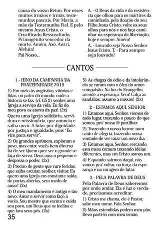 CANTOS
1 - HINO DA CAMPANHA DA
FRATERNIDADE 2015
1) Em meio às angústias, vitórias e
lidas, no palco do mundo, onde a
história se faz, (cf. GS 2) sonhei uma
Igreja a serviço da vida. Eu fiz do
meu povo os atores da paz! (2x)
Quero uma Igreja solidária, servi-
dora e missionária, que anuncia e
saiba ouvir. A lutar por dignidade,
por justiça e igualdade, pois “Eu
vim para servir”.
2) Os grandes oprimem, exploram o
povo, mas entre vocês bem diverso
há de ser. Quem quer ser o grande se
faça de servo: Deus ama o pequeno e
despreza o poder. (2x)
3) Preciso de gente que cure feridas,
que saiba escutar, acolher, visitar. Eu
quero uma Igreja em constante saída,
de portas abertas, sem medo de
amar! (2x)
4) O meu mandamento é antigo e tão
novo: Amar e servir como faço a
vocês. Sou mestre que escuta e cuida
seu povo, um Deus que se inclina e
que lava seus pés. (2x)
5) As chagas do ódio e da intolerân-
cia se curam com o óleo do amor-
compaixão. Na luz do Evangelho,
acende a esperança. Vem! Calça as
sandálias, assume a missão! (2x)
2 - ESTAMOS AQUI, SENHOR
1) Estamos aqui, Senhor, viemos de
todo lugar, trazendo o pouco do que
somos, pra' nossa fé partilhar.
2) Trazendo o nosso louvor, num
canto de alegria, trazendo nossa
vontade de ver raiar um novo dia.
3) Estamos aqui, Senhor, cercando
esta mesa comum trazendo idéias
diferentes, mas em Cristo somos um.
4) E quando sairmos daqui, nós
vamos pra' voltar, na força da espe-
rança e na coragem de lutar.
3 - PELA PALAVRA DE DEUS
Pela Palavra de Deus saberemos
por onde andar. Ela é luz e verda-
de, precisamos acreditar.
1) Cristo me chama, ele é Pastor,
sabe meu nome. Fala Senhor.
2) Mãos estendidas pedem meu pão.
Devo parti-lo com meu irmão.
35
causa do vosso Reino. Por esses
muitos irmãos e irmãs, teste-
munhas pascais. Por Maria, a
mãe da Testemunha Fiel. E pelo
mesmo Jesus Cristo, o
Crucificado Ressuscitado,
Primogênito vencedor da
morte. Amém, Axé, Awiri,
Aleluia!
Pai Nosso...
A. - O Deus da vida e da resistên-
cia que olhou para os mártires da
caminhada, pela doação do seu
Filho Jesus Cristo, volte os seus
olhos para nós e nos faça cami-
nhar na esperança da libertação,
hoje e sempre. Amém!
A. - Louvado seja Nosso Senhor
Jesus Cristo. T. - Para sempre
seja louvado!
 