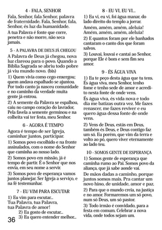 36
4 - FALA, SENHOR
Fala, Senhor, fala Senhor, palavra
de fraternidade. Fala, Senhor, fala,
Senhor, és luz da humanidade.
A tua Palavra é fonte que corre,
penetra e não morre, não seca
jamais.
5 - A PALAVRA DE DEUS JÁ CHEGOU
A Palavra de Deus já chegou, nova
luz clareou para o povo. Quando a
Bíblia Sagrada se abriu todo pobre
já viu mundo novo. (bis)
1) Quem vivia como cego enxergou;
quem andava espalhado se ajuntou.
Por todo canto ja nasceu comunidade
e no caminho da verdade muita
gente já entrou.
2) A semente da Palavra se espalhou,
caiu no campo coração do lavrador,
Pela favela a semente germinou e na
colheita vai ter festa, meu Senhor.
6 - AGORA É TEMPO
Agora é tempo de ser Igreja,
caminhar juntos, participar.
1) Somos povo escolhido e na fronte
assinalados, com o nome do Senhor
que caminha ao nosso lado.
2) Somos povo em missão, já é
tempo de partir. É o Senhor que nos
envia, em seu nome a servir.
3) Somos povo de esperança vamos
juntos planejar. Ser Igreja a serviço, e
na fé testemunhar.
7 - EU VIM PARA ESCUTAR
1) Eu vim para escutar...
Tua Palavra, tua Palavra,
tua Palavra de amor!
2) Eu gosto de escutar...
3) Eu quero entender melhor...
8 - EU VI, EU VI...
1) Eu vi, eu vi, foi água manar, do
lado direito do templo a jorrar.
Amém, amém, amém, aleluia!
Amém, amém, amém, aleluia!
2) E quantos foram por ele banhados
cantaram o canto dos que foram
salvos.
3) Louvai, louvai e cantai ao Senhor,
porque Ele é bom e sem fim seu
amor.
9 - ÉS ÁGUA VIVA
1) Eu te peço desta água que tu tens.
És água viva, meu Senhor, tenho
fome e tenho sede de amor e acredi-
to nesta fonte de onde vens.
És água viva, és vida nova e todo
dia me batizas outra vez. Me fazes
renascer, me fazes reviver e eu
quero água dessa fonte de onde
vens.
2) Vens de Deus, estás em Deus,
também és Deus, e Deus contigo faz
um só. Eu porém, que vim da terra e
volto ao pó, quero viver eternamente
ao lado teu.
10 - SOMOS GENTE DE ESPERANÇA
1) Somos gente de esperança que
caminha rumo ao Pai. Somos povo da
aliança, que já sabe aonde vai.
De mãos dadas a caminho, porque
juntos somos mais. Pra cantar um
novo hino, de unidade, amor e paz.
2) Para que o mundo creia, na justiça
e no amor. Formaremos um só povo,
num só Deus, um só pastor.
3) Todo irmão é convidado, para a
festa em comum. Celebrar a nova
vida, onde todos sejam um.
 