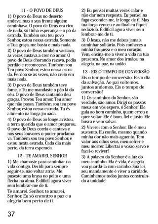 11 - O POVO DE DEUS
1) O povo de Deus no deserto
andava, mas a sua frente alguém
caminhava. O povo de Deus era rico
de nada, só tinha esperança e o pó da
estrada. Também sou teu povo
Senhor, estou nessa estrada. Somente
a Tua graça, me basta e mais nada.
2) O povo de Deus também vacilava,
às vezes custava a crer no amor. O
povo de Deus chorando rezava, pedia
perdão e recomeçava. Também sou
Teu povo Senhor, estou nessa estra-
da. Perdoa se às vezes, não creio em
mais nada.
3) O povo de Deus também teve
fome, e Tu me mandaste o pão lá do
céu. O povo de Deus cantando deu
graças. Provou Teu amor, Teu amor
que não passa. Também sou teu povo
Senhor, estou nessa estrada. Tu és
alimento na longa jornada.
4) O povo de Deus ao longe avistou,
a terra querida que o amor preparou.
O povo de Deus corria e cantava e
nos seus louvores o poder proclama-
va. Também sou teu povo Senhor, e
estou nesta estrada. Cada dia mais
perto, da terra esperada.
12 - TE AMAREI, SENHOR
1) Me chamaste para caminhar na
vida contigo. Decidi para sempre
seguir-te, não voltar atrás. Me
puseste uma brasa no peito e uma
flecha na alma. É difícil agora viver
sem lembrar-me de ti.
Te amarei, Senhor, te amarei,
Senhor. Eu só encontro a paz e a
alegria bem perto de ti.
2) Eu pensei muitas vezes calar e
não dar nem resposta. Eu pensei na
fuga esconder-me, ir longe de ti. Mas
tua força venceu e ao final eu fiquei
seduzido. É difícil agora viver sem
lembrar-me de ti.
3) Ó Jesus, não me deixes jamais
caminhar solitário. Pois conheces a
minha fraqueza e o meu coração.
Vem, ensina-me a viver a vida na tua
presença. No amor dos irmãos, na
alegria, na paz, na união.
13 - EIS O TEMPO DE CONVERSÃO
Eis o tempo de conversão. Eis o dia
da salvação. Ao pai voltemos,
juntos andemos. Eis o tempo de
conversão!
1) Os caminhos do Senhor, são
verdade, são amor. Dirigi os passos
meus em vós espero, ó Senhor! Ele
guia ao bom caminho, quem errou e
quer voltar. Ele é bom, fiel e justo. Ele
busca e vem salvar.
2) Viverei com o Senhor, Ele é meu
sustento. Eu confio, mesmo quando
minha dor não mais aguento. Tem
valor aos olhos seus, meu sofrer e
meu morrer. Libertai o vosso servo e
fazei-o reviver!
3) A palavra do Senhor é a luz do
meu caminho. Ela é vida, é alegria
vou guardá-la com carinho. Sua lei,
seu mandamento é viver a caridade.
Caminhemos todos juntos construin-
do a unidade!
37
 