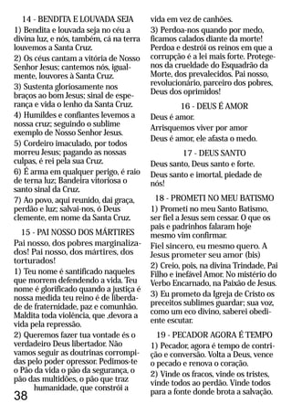 vida em vez de canhões.
3) Perdoa-nos quando por medo,
ficamos calados diante da morte!
Perdoa e destrói os reinos em que a
corrupção é a lei mais forte. Protege-
nos da crueldade do Esquadrão da
Morte, dos prevalecidos. Pai nosso,
revolucionário, parceiro dos pobres,
Deus dos oprimidos!
16 - DEUS É AMOR
Deus é amor.
Arrisquemos viver por amor
Deus é amor, ele afasta o medo.
17 - DEUS SANTO
Deus santo, Deus santo e forte.
Deus santo e imortal, piedade de
nós!
18 - PROMETI NO MEU BATISMO
1) Prometi no meu Santo Batismo,
ser fiel a Jesus sem cessar. O que os
pais e padrinhos falaram hoje
mesmo vim confirmar.
Fiel sincero, eu mesmo quero. A
Jesus prometer seu amor (bis)
2) Creio, pois, na divina Trindade, Pai
Filho e inefável Amor. No mistério do
Verbo Encarnado, na Paixão de Jesus.
3) Eu prometo da Igreja de Cristo os
preceitos sublimes guardar; sua voz,
como um eco divino, saberei obedi-
ente escutar.
19 - PECADOR AGORA É TEMPO
1) Pecador, agora é tempo de contri-
ção e conversão. Volta a Deus, vence
o pecado e renova o coração.
2) Vinde os fracos, vinde os tristes,
vinde todos ao perdão. Vinde todos
para a fonte donde brota a salvação.
38
14 - BENDITA E LOUVADA SEJA
1) Bendita e louvada seja no céu a
divina luz, e nós, também, cá na terra
louvemos a Santa Cruz.
2) Os céus cantam a vitória de Nosso
Senhor Jesus; cantemos nós, igual-
mente, louvores à Santa Cruz.
3) Sustenta gloriosamente nos
braços ao bom Jesus; sinal de espe-
rança e vida o lenho da Santa Cruz.
4) Humildes e confiantes levemos a
nossa cruz; seguindo o sublime
exemplo de Nosso Senhor Jesus.
5) Cordeiro imaculado, por todos
morreu Jesus; pagando as nossas
culpas, é rei pela sua Cruz.
6) É arma em qualquer perigo, é raio
de terna luz; Bandeira vitoriosa o
santo sinal da Cruz.
7) Ao povo, aqui reunido, dai graça,
perdão e luz; salvai-nos, ó Deus
clemente, em nome da Santa Cruz.
15 - PAI NOSSO DOS MÁRTIRES
Pai nosso, dos pobres marginaliza-
dos! Pai nosso, dos mártires, dos
torturados!
1) Teu nome é santificado naqueles
que morrem defendendo a vida. Teu
nome é glorificado quando a justiça é
nossa medida teu reino é de liberda-
de de fraternidade, paz e comunhão.
Maldita toda violência, que ,devora a
vida pela repressão.
2) Queremos fazer tua vontade és o
verdadeiro Deus libertador. Não
vamos seguir as doutrinas corrompi-
das pelo poder opressor. Pedimos-te
o Pão da vida o pão da segurança, o
pão das multidões, o pão que traz
humanidade, que constrói a
 