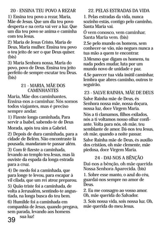 22. PELAS ESTRADAS DA VIDA
1. Pelas estradas da vida, nunca
sozinho estás, contigo pelo caminho,
Santa Maria vai.
Ó vem conosco, vem caminhar,
Santa Maria vem. (bis)
2.Se pelo mundo os homens, sem
conhecer-se vão, não negues nunca a
tua mão a quem te encontrar.
3.Mesmo que digam os homens, tu
nada podes mudar, luta por um
mundo novo de unidade e paz.
4.Se parecer tua vida inútil caminhar,
lembra que abres caminho, outros te
seguirão.
24 - DAI-NOS A BÊNÇÃO
23 - SALVE RAINHA, MÃE DE DEUS
Salve Rainha mãe de Deus, és
Senhora nossa mãe, nossa doçura,
nossa luz, doce Virgem Maria.
Nós a ti clamamos, filhos exilados,
nós a ti voltamos nosso olhar confi-
ante. Volta para nós, oh mãe, teu
semblante de amor. Dá-nos teu Jesus,
oh mãe, quando a noite passar.
Salve Rainha mãe de Deus, és auxilio
dos cristãos, oh mãe clemente, mãe
piedosa, doce Virgem Maria.
Dai-nos a bênção, oh mãe querida
Nossa Senhora Aparecida. (bis)
1. Sobre esse manto, o azul do céu,
guardai-nos sempre no amor de
Deus.
2. Eu me consagro ao vosso amor.
Oh, mãe querida do Salvador.
3. Sois nossa vida, sois nossa luz. Oh,
mãe querida do meu Jesus.
39
20 - ENSINA TEU POVO A REZAR
1) Ensina teu povo a rezar, Maria,
Mãe de Jesus. Que um dia teu povo
desperta e na certa vai ver a luz. Que
um dia teu povo se anima e caminha
com teu Jesus.
2) Maria de Jesus Cristo, Maria de
Deus, Maria mulher. Ensina teu povo
o teu jeito de ser o que Deus quiser.
(bis)
3) Maria Senhora nossa, Maria do
povo, povo de Deus. Ensina teu jeito
perfeito de sempre escutar teu Deus.
21 - MARIA, MÃE DOS
CAMINHANTES
Maria, Mãe dos caminhantes,
Ensina-nos a caminhar. Nós somos
todos viajantes, mas é preciso
sempre andar.
1) Fizeste longa caminhada, Para
servir a Isabel, sabendo-te de Deus
Morada, após teu sim a Gabriel.
2) Depois de dura caminhada, para a
cidade de Belém. Não encontraste lá
pousada, mandaram-te passar além.
3) Com fé fizeste a caminhada,
levando ao templo teu Jesus, mas lá
ouviste da espada da longa estrada
para a cruz.
4) De medo foi a caminhada, que
para longe te levou, para escapar à
vil cilada, que um rei atroz preparou.
5) Quão triste foi a caminhada, de
volta a Jerusalém, sentindo-te angus-
tiada, na longa busca do teu bem.
6) Humilde foi a caminhada em
companhia de Jesus, quando pregava,
sem parada, levando aos homens
sua luz!
(bis)
 