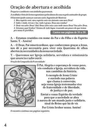 Oração de abertura e acolhida
Prepararoambientecomsímbolosquaresmais.
Aacolhidaéfeitadeformaespontâneapelosdonosdacasaoupeloanimadordogrupo.
OEncontropodecomeçarcomumcanto.SugestõesdeMantras:
1. Meu espírito está, meu espírito está em sintonia com meu Deus!
2- Indo e vindo, trevas e luz, tudo é graça, Deus nos conduz!
3 -Deus vos salve Deus! (bis) Deus salve esta casa onde mora Deus! Vos salve Deus.
4- Estamos aqui Senhor! Viemos de todo lugar, trazendo um pouco do que temos
pra nossa fé partilhar.
A. – Estamos reunidos em nome do Pai e do Filho e do Espírito
Santo.T.–Amém!
A. – O Deus, Pai misericordioso, que conhecemos graças a Jesus,
nos dê a paz necessária para viver esta Quaresma de olhos
abertosàsnecessidadesdanossasociedade.
T. – Queremos ser Igreja solidária, servidora e missionária
queanunciaesabeouvir.
OraçãodaCampanhadaFraternidade:
Ó Pai, Alegria e esperança de vosso povo,
vós conduzis a Igreja, servidora da vida,
nos caminhos da história.
A exemplo de Jesus Cristo
e ouvindo sua palavra
que chama à conversão,
seja vossa Igreja testemunha viva
de fraternidade e de liberdade,
de justiça e de paz.
Enviai o vosso Espírito da verdade
para que a sociedade se abra
à aurora de um mundo justo e solidário,
sinal do Reino que há de vir.
Por Cristo Senhor nosso. Amém!
O encontro continua nas páginas seguintes.
4
Cantos nas páginas de 35 a 39
 