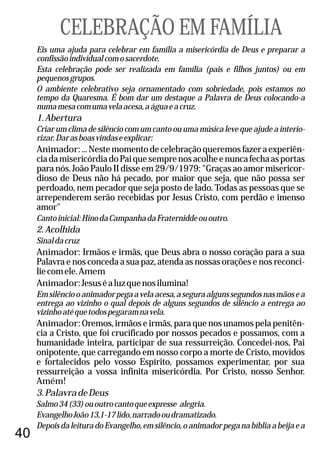 40
Eis uma ajuda para celebrar em família a misericórdia de Deus e preparar a
confissãoindividualcomosacerdote.
Esta celebração pode ser realizada em família (pais e filhos juntos) ou em
pequenosgrupos.
O ambiente celebrativo seja ornamentado com sobriedade, pois estamos no
tempo da Quaresma. É bom dar um destaque a Palavra de Deus colocando-a
numamesacomumavelaacesa,aáguaeacruz.
1.Abertura
Criar um clima de silêncio com um canto ou uma música leve que ajude a interio-
rizar.Darasboasvindaseexplicar:
Animador:...Nestemomentodecelebraçãoqueremosfazeraexperiên-
ciadamisericórdiadoPaiquesemprenosacolheenuncafechaasportas
para nós. João Paulo II disse em 29/9/1979: "Graças ao amor misericor-
dioso de Deus não há pecado, por maior que seja, que não possa ser
perdoado, nem pecador que seja posto de lado. Todas as pessoas que se
arrependerem serão recebidas por Jesus Cristo, com perdão e imenso
amor"
Cantoinicial:HinodaCampanhadaFraterniddeououtro.
2.Acolhida
Sinaldacruz
Animador: Irmãos e irmãs, que Deus abra o nosso coração para a sua
Palavra e nos conceda a sua paz, atenda as nossas orações e nos reconci-
liecomele.Amem
Animador:Jesuséaluzquenosilumina!
Emsilênciooanimadorpegaavelaacesa,aseguraalgunssegundosnasmãosea
entrega ao vizinho o qual depois de alguns segundos de silêncio a entrega ao
vizinhoatéquetodospegaramnavela.
Animador: Oremos, irmãos e irmãs, para que nos unamos pela penitên-
cia a Cristo, que foi crucificado por nossos pecados e possamos, com a
humanidade inteira, participar de sua ressurreição. Concedei-nos, Pai
onipotente, que carregando em nosso corpo a morte de Cristo, movidos
e fortalecidos pelo vosso Espírito, possamos experimentar, por sua
ressurreição a vossa infinita misericórdia. Por Cristo, nosso Senhor.
Amém!
3.PalavradeDeus
Salmo34(33)ououtrocantoqueexpresse alegria.
EvangelhoJoão13,1-17lido,narradooudramatizado.
DepoisdaleituradoEvangelho,emsilêncio,oanimadorpeganabíbliaabeijaea
CELEBRAÇÃO EM FAMÍLIA
 