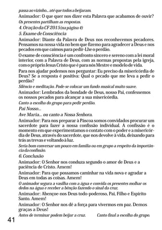 41
passaaovizinho...atéquetodosabeijaram.
Animador: O que quer nos dizer esta Palavra que acabamos de ouvir?
Os presentes partilham as respostas.
4.OraçãodaCF2015(napágina4)
5.ExamedeConsciência
Animador: Diante da Palavra de Deus nos reconhecemos pecadores.
Pensamos na nossa vida no bem que fizemo para agradecer a Deus e nos
pecadosemquecaímosparapedir-Lheoperdão.
O exame de consciência é um confronto sincero e sereno com a lei moral
interior, com a Palavra de Deus, com as normas propostas pela igreja,
comopróprioJesusCristoqueéparanósMestreemodelodevida.
Para nos ajudar podemos nos perguntar: Eu preciso da misericórdia de
Deus? Se a resposta é positiva: Qual o pecado que me leva a pedir o
perdão?
Silêncio e meditação. Pode-se colocar um fundo musical muito suave.
Animador: Lembrados da bondade de Deus, nosso Pai, confessemos
os nossos pecados para alcançar a sua misericórdia.
Canto a escolha do grupo para pedir perdão.
Pai Nosso...
Ave Maria... ou canto a Nossa Senhora.
Animador: Para nos preparar à Páscoa somos convidados procurar um
sacerdote para fazer a nossa confissão individual. A confissão é o
momentoemqueexperimentamosocontatocomopodereamisericór-
dia de Deus, através do sacerdote, que nos devolve à vida, deixando para
trásastrevasevoltandoàluz.
Seria bom conversar um pouco em família ou em grupo a respeito da importân-
ciadaconfissão.
6.Conclusão
Animador: O Senhor nos conduza segundo o amor de Deus e a
paciência de Cristo. Amem!
Animador: Para que possamos caminhar na vida nova e agradar a
Deus em todas as coisas. Amem!
O animador segura a vasilha com a água e convida os presentes molhar os
dedos na água e receber a bênção fazendo o sinal da cruz.
Animador: Abençoe-nos Deus todo-poderoso, Pai, Filho e Espírito
Santo. Amem!
Animador: O Senhor nos dê a força para vivermos em paz. Demos
graças a Deus!
Antes de terminar podem beijar a cruz. Canto final a escolha do grupo.
 