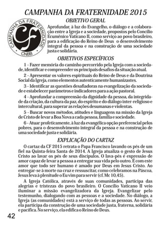 42
CAMPANHA DA FRATERNIDADE 2015
Aprofundar, à luz do Evangelho, o diálogo e a colabora-
ção entre a Igreja e a sociedade, propostos pelo Concílio
Ecumênico Vaticano II, como serviço ao povo brasileiro,
para a edificação do Reino de Deus o desenvolvimento
integral da pessoa e na construção de uma sociedade
justaesolidária.
OBJETIVOS ESPECÍFICOS
1 - Fazer memória do caminho percorrido pela Igreja com a socieda-
de,identificarecompreenderosprincipaisdesafiosdasituaçãoatual.
2 - Apresentar os valores espirituais do Reino de Deus e da Doutrina
SocialdaIgreja,comoelementosautenticamentehumanizastes.
3 - Identificar as questões desafiadoras na evangelização da socieda-
deeestabelecerparâmetroseindicadoresparaaaçãopastoral.
4 - Aprofundar a compreensão da dignidade da pessoa, da integrida-
de da criação, da cultura da paz, do espírito e do diálogo inter-religioso e
intercultural,parasuperarasrelaçõesdesumanaseviolentas.
5 - Buscar novos métodos, atitudes e linguagens na missão da Igreja
deCristodelevaraBoaNovaacadapessoa,famíliaesociedade.
6-Atuarprofeticamente,àluzdaevangélicaopçãopreferencialpelos
pobres, para o desenvolvimento integral da pessoa e na construção de
umasociedadejustaesolidária.
OBJETIVO GERAL
EXPLICAÇÃO DO CARTAZ
O cartaz da CF 2015 retrata o Papa Francisco lavando os pés de um
fiel na Quinta-feira Santa de 2014. A Igreja atualiza o gesto de Jesus
Cristo ao lavar os pés de seus discípulos. O lava-pés é expressão de
amor capaz de levar a pessoa a entregar sua vida pelo outro. É com este
amor que todo ser humano é amado por Deus em Jesus Cristo. Ao
entregar-se à morte na cruz e ressuscitar, como celebramos na Páscoa,
JesuslevaàplenitudeoEuvimparaservir(cf.Mc10,45).
A Igreja Católica, através de suas comunidades, participa das
alegrias e tristezas do povo brasileiro. O Concílio Vaticano II veio
iluminar a missão evangelizadora da Igreja. Evangelizar pelo
testemunho, dialogando com as pessoas e a sociedade. No diálogo, a
Igreja (as comunidades) está a serviço de todas as pessoas. Ao servir,
ela participa da construção de uma sociedade justa, fraterna, solidária
epacífica.Noserviço,elaedificaoReinodeDeus.
 