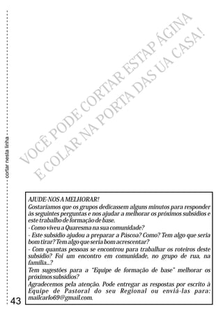----------------------------------------------------------------------------cortarnestalinha
V
CÊ
ODE
R
R
S
ÁGINA
O
P
CO
TA
E
TAP
C
LA
NA
T
UA
CAS
!
E
O
R
POR
A
DAS
A
AJUDE-NOSAMELHORAR!
Gostaríamos que os grupos dedicassem alguns minutos para responder
às seguintes perguntas e nos ajudar a melhorar os próximos subsídios e
estetrabalhodeformaçãodebase.
-ComoviveuaQuaresmanasuacomunidade?
- Este subsídio ajudou a preparar a Páscoa? Como? Tem algo que seria
bomtirar?Temalgoqueseriabomacrescentar?
- Com quantas pessoas se encontrou para trabalhar os roteiros deste
subsídio? Foi um encontro em comunidade, no grupo de rua, na
família...?
Tem sugestões para a “Equipe de formação de base” melhorar os
próximossubsídios?
Agradecemos pela atenção. Pode entregar as respostas por escrito à
Equipe de Pastoral do seu Regional ou enviá-las para:
mailcarlo69@gmail.com.
43
 