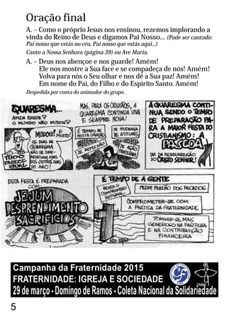Oração final
A. – Como o próprio Jesus nos ensinou, rezemos implorando a
vinda do Reino de Deus e digamos Pai Nosso... (Pode ser cantado:
Pai nosso que estás no céu, Pai nosso que estás aqui...)
Canto a Nossa Senhora (página 39) ou Ave Maria.
A. – Deus nos abençoe e nos guarde! Amém!
Ele nos mostre a Sua face e se compadeça de nós! Amém!
Volva para nós o Seu olhar e nos dê a Sua paz! Amém!
Em nome do Pai, do Filho e do Espírito Santo. Amém!
Despedida por conta do animador do grupo.
5
FRATERNIDADE: IGREJA E SOCIEDADE
Campanha da Fraternidade 2015
29demarço-DomingodeRamos-ColetaNacionaldaSolidariedade
 