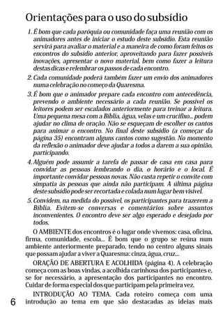 Orientaçõesparaousodosubsídio
1.É bom que cada paróquia ou comunidade faça uma reunião com os
animadores antes de iniciar o estudo deste subsídio. Esta reunião
servirá para avaliar o material e a maneira de como foram feitos os
encontros do subsídio anterior, aproveitando para fazer possíveis
inovações, apresentar o novo material, bem como fazer a leitura
destasdicaserelembrarospassosdecadaencontro.
2.Cada comunidade poderá também fazer um envio dos animadores
numacelebraçãonocomeçodaQuaresma.
3.É bom que o animador prepare cada encontro com antecedência,
prevendo o ambiente necessário a cada reunião. Se possível os
leitores podem ser escalados anteriormente para treinar a leitura.
Uma pequena mesa com a Bíblia, água, velas e um crucifixo... podem
ajudar no clima de oração. Não se esqueçam de escolher os cantos
para animar o encontro. No final deste subsídio (a começar da
página 35) encontram alguns cantos como sugestão. No momento
da reflexão o animador deve ajudar a todos a darem a sua opinião,
participando.
4.Alguém pode assumir a tarefa de passar de casa em casa para
convidar as pessoas lembrando o dia, o horário e o local. É
importante convidar pessoas novas. Não custa repetir o convite com
simpatia às pessoas que ainda não participam. A última página
destesubsídiopodeserrecortadaecoladanumlugarbemvisível.
5.Convidem, na medida do possível, os participantes para trazerem a
Bíblia. Evitem-se conversas e comentários sobre assuntos
inconvenientes. O encontro deve ser algo esperado e desejado por
todos.
O AMBIENTE dos encontros é o lugar onde vivemos: casa, oficina,
firma, comunidade, escola... É bom que o grupo se reúna num
ambiente anteriormente preparado, tendo no centro alguns sinais
quepossamajudaraviveraQuaresma:cinza,água,cruz...
ORAÇÃO DE ABERTURA E ACOLHIDA (página 4). A celebração
começa com as boas vindas, a acolhida carinhosa dos participantes e,
se for necessário, a apresentação dos participantes no encontro.
Cuidardeformaespecialdosqueparticipampelaprimeiravez.
INTRODUÇÃO AO TEMA. Cada roteiro começa com uma
introdução ao tema em que são destacadas as ideias mais6
 