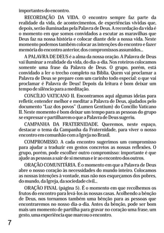 importantesdoencontro.
RECORDAÇÃO DA VIDA. O encontro sempre faz parte da
realidade da vida, de acontecimentos, de experiências vividas que,
depois,serãoiluminadaspelaPalavradeDeus.Arecordaçãodavidaé
o momento em que somos convidados a escutar as maravilhas que
Deus faz na nossa história e colocar diante dele a nossa vida. Neste
momento podemos também colocar as intenções do encontro e fazer
memóriadoencontroanterior,doscompromissosassumidos...
A PALAVRA DE DEUS é a alma da nossa oração. A Palavra de Deus
vai iluminar a realidade da vida, do dia-a-dia. Nos roteiros colocamos
somente uma frase da Palavra de Deus. O grupo, porém, está
convidado a ler o trecho completo na Bíblia. Quem vai proclamar a
Palavra de Deus se prepare com um carinho todo especial: o que vai
proclamar é Palavra de Deus! Depois da leitura é bom deixar um
tempodesilêncioparaameditação.
CONCÍLIO VATICANO II. Encontramos aqui algumas ideias para
refletir, entender melhor e meditar a Palavra de Deus, ajudados pelo
documento “Luz dos povos” (Lumen Gentium) do Concílio Vaticano
II. Neste momento é bom deixar um tempo para as pessoas do grupo
seexpressarepartilharemoqueaPalavradeDeussugeriu.
CAMPANHA DA FRATERNIDADE. Queremos, neste espaço,
destacar o tema da Campanha da Fraternidade, para viver o nosso
encontroemcomunhãocomaIgrejanoBrasil.
COMPROMISSO. A cada encontro sugerimos um compromisso
para ajudar a traduzir em gestos concretos as nossas reflexões. O
grupo, porém, pode escolher outro compromisso: importante é que
ajudeaspessoasasairdesimesmaseiraoencontrodosoutros.
ORAÇÃO COMUNITÁRIA. É o momento em que a Palavra de Deus
abre o nosso coração às necessidades do mundo inteiro. Colocamos
as nossas intenções à vontade, mas não nos esqueçamos dos pobres,
domundo,daIgreja,dasociedadecivil...
ORAÇÃO FINAL (página 5). É o momento em que recolhemos os
frutos do encontro para levá-los às nossas casas. Acolhendo a bênção
de Deus, nos tornamos também uma bênção para as pessoas que
encontraremos no nosso dia-a-dia. Antes da bênção, pode ser bom
mais um momento de partilha para gravar no coração uma frase, um
gesto,umaexperiênciaquemarcouoencontro.
7
 