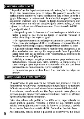O Sagrado Concílio, depois de ter enunciado as funções da hierarquia,
dirige seu pensamento para os leigos. Os pastores reconhecem
perfeitamente quanto os leigos contribuem para o bem de toda a
Igreja. Sabem que os pastores não foram instituídos por Cristo para
assumirem sozinhos toda a missão da Igreja. É pois necessário que
todos cresçamos em tudo em direção àquele que é a cabeça, Cristo,
cujocorporealizaasuaedificaçãonoamor.(ConvidamoslerLG30)
Oquesignificaisto?
-> O capítulo quarto do documento Cristo luz dos povos é dedicado a
tratar a respeito dos leigos na Igreja. O Concílio Vaticano II
redescobriuolugardosleigosnaIgreja.
->OsleigostemumamissãonaIgrejaemcomunhãocomospastores.
TodososmembrosdopovodeDeusnasdiferentesresponsabilidades
eserviçostrabalhamparaajudaraIgrejadeJesusacrescernoamor.
-> É papel dos leigos é transformar o mundo com a inteligência e os
dons recebidos para que seja fiel ao projeto de Deus. É papel dos
leigos fazer com que as sementes de ressurreição, as sementes do
bembrotemesemultipliquem.
-> Os leigos tem que cumprir primeiramente o próprio dever como
trabalhadores, esposos, pais, mães, políticos... A competência e o
amor com que agem expressam a vontade de colaborar com Deus
pararecriarestemudoconformeoprojetooriginal.
-> Desaparecer para mostrar Jesus: é o chamado dos leigos no
mundo.
9
“A construção da paz começa no coração das pessoas e tem seu
fundamento no amor que tem suas raízes na gestação e na primeira
infânciaesetransformaemfraternidadeeresponsabilidadesocial.
A paz é uma conquista coletiva. Tem lugar quando encorajamos as
pessoas, quando promovemos os valores culturais e éticos, as atitudes
epráticasdabuscadobemcomum”.
Estas são palavras da pediátra Dra. Zilda Arns, especializada em
saúde pública, quando recordou o início de sua carreira como
médica e o engajamento na criação da Pastoral da Criança, a pedido
deseuirmão,ArcebispoeméritodeSãoPaulo:domEvaristoArns.
Aos haitianos, contou como a pastoral se desenvolveu no Brasil
Concílio Vaticano II
Campanha da Fraternidade
 
