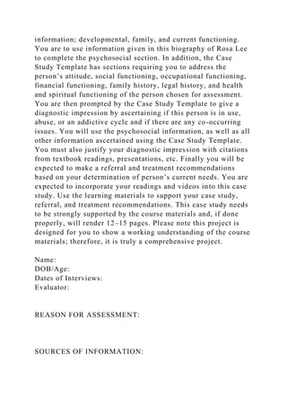 information; developmental, family, and current functioning.
You are to use information given in this biography of Rosa Lee
to complete the psychosocial section. In addition, the Case
Study Template has sections requiring you to address the
person’s attitude, social functioning, occupational functioning,
financial functioning, family history, legal history, and health
and spiritual functioning of the person chosen for assessment.
You are then prompted by the Case Study Template to give a
diagnostic impression by ascertaining if this person is in use,
abuse, or an addictive cycle and if there are any co-occurring
issues. You will use the psychosocial information, as well as all
other information ascertained using the Case Study Template.
You must also justify your diagnostic impression with citations
from textbook readings, presentations, etc. Finally you will be
expected to make a referral and treatment recommendations
based on your determination of person’s current needs. You are
expected to incorporate your readings and videos into this case
study. Use the learning materials to support your case study,
referral, and treatment recommendations. This case study needs
to be strongly supported by the course materials and, if done
properly, will render 12–15 pages. Please note this project is
designed for you to show a working understanding of the course
materials; therefore, it is truly a comprehensive project.
Name:
DOB/Age:
Dates of Interviews:
Evaluator:
REASON FOR ASSESSMENT:
SOURCES OF INFORMATION:
 