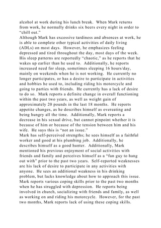 alcohol at work during his lunch break. When Mark returns
from work, he normally drinks six beers every night in order to
“chill out.”
Although Mark has excessive tardiness and absences at work, he
is able to complete other typical activities of daily living
(ADLs) on most days. However, he emphasizes feeling
depressed and tired throughout the day, most days of the week.
His sleep patterns are reportedly “chaotic,” as he reports that he
wakes up earlier than he used to. Additionally, he reports
increased need for sleep, sometimes sleeping 16 hours/day,
mainly on weekends when he is not working. He currently no
longer participates, or has a desire to participate in activities
and hobbies he used to, including riding his motorcycle and
going to parties with friends. He currently has a lack of desire
to do so. Mark reports a definite change in overall functioning
within the past two years, as well as weight gain of
approximately 20 pounds in the last 18 months. He reports
appetite changes, as he describes himself as overeating and
being hungry all the time. Additionally, Mark reports a
decrease in his sexual drive, but cannot pinpoint whether it is
because of him or because of the tension between him and his
wife. He says this is “not an issue.”
Mark has self-perceived strengths; he sees himself as a faithful
worker and good at his plumbing job. Additionally, he
describes himself as a good hunter. Additionally, Mark
mentioned his previous enjoyment of social activities with
friends and family and perceives himself as a “fun guy to hang
out with” prior to the past two years. Self-reported weaknesses
are his lack of desire to participate in any activities with
anyone. He sees an additional weakness in his drinking
problem, but lacks knowledge about how to approach this issue.
Mark reports various coping skills prior to the past two months
when he has struggled with depression. He reports being
involved in church, socializing with friends and family, as well
as working on and riding his motorcycle. However, for the past
two months, Mark reports lack of using these coping skills.
 