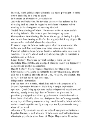 Instead, Mark drinks approximately six beers per night to calm
down each day as a way to cope
Indicators of Substance Use Disorder
Attitude and behavior. He focuses on activities related to his
drinking and he often is negative and short tempered when
dealing with a hangover or craving alcohol.
Social Functioning of Mark: He seems to focus more on his
drinking friends. He lacks a positive support system.
Occupational functioning. He is on the verge of losing his job
due to not functioning well after his nightly drinking binges. He
seems to be in denial about this situation.
Financial aspects. Marks makes poor choices when under the
influence and does not have any extra money at this time.
Familial relationships. Marks familial relationships continue to
weaken. His wife, child, and step-child struggle to maintain a
relationship with him.
Legal history. Mark had several incidents with the law
including three DUIs, and dropped charges involving disorderly
conduct and public intoxication.
Health history. Mark receives treatment for Hepatitis C.
Spiritual history. Mark is currently not involved in any church
and has a negative attitude about God, religion, and church. He
says, “I do not need such crutches.”
Diagnostic Impression
For the past two months, Mark has exhibited symptoms of a
Major Depressive Disorder, including a major depressive
episode. Qualifying symptoms include depressed mood most of
the day, nearly every day; loss of interest or pleasure in
previously enjoyed activities; psychomotor retardation which
have been clinically observed; fatigue or loss of energy nearly
every day; difficulty concentrating. Additionally, Mark exhibits
an increased appetite nearly every day and hypersomnia many
days of the week.
Absence of hypomanic, manic, or mixed symptoms eliminates
bipolar disorders, and absence of delusions and hallucinations
eliminate psychotic disorders. A Major Depressive Disorder,
 