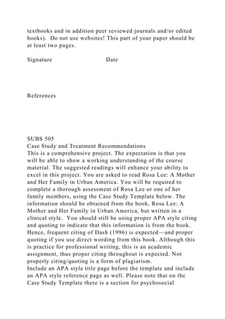textbooks and in addition peer reviewed journals and/or edited
books). Do not use websites! This part of your paper should be
at least two pages.
Signature Date
References
SUBS 505
Case Study and Treatment Recommendations
This is a comprehensive project. The expectation is that you
will be able to show a working understanding of the course
material. The suggested readings will enhance your ability to
excel in this project. You are asked to read Rosa Lee: A Mother
and Her Family in Urban America. You will be required to
complete a thorough assessment of Rosa Lee or one of her
family members, using the Case Study Template below. The
information should be obtained from the book, Rosa Lee: A
Mother and Her Family in Urban America, but written in a
clinical style. You should still be using proper APA style citing
and quoting to indicate that this information is from the book.
Hence, frequent citing of Dash (1996) is expected—and proper
quoting if you use direct wording from this book. Although this
is practice for professional writing, this is an academic
assignment, thus proper citing throughout is expected. Not
properly citing/quoting is a form of plagiarism.
Include an APA style title page before the template and include
an APA style reference page as well. Please note that on the
Case Study Template there is a section for psychosocial
 