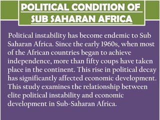 Political instability has become endemic to Sub
Saharan Africa. Since the early 1960s, when most
of the African countries began to achieve
independence, more than fifty coups have taken
place in the continent. This rise in political decay
has significantly affected economic development.
This study examines the relationship between
elite political instability and economic
development in Sub-Saharan Africa.
 