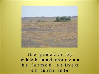 the process by which land that can be farmed  or lived on turns into desert 